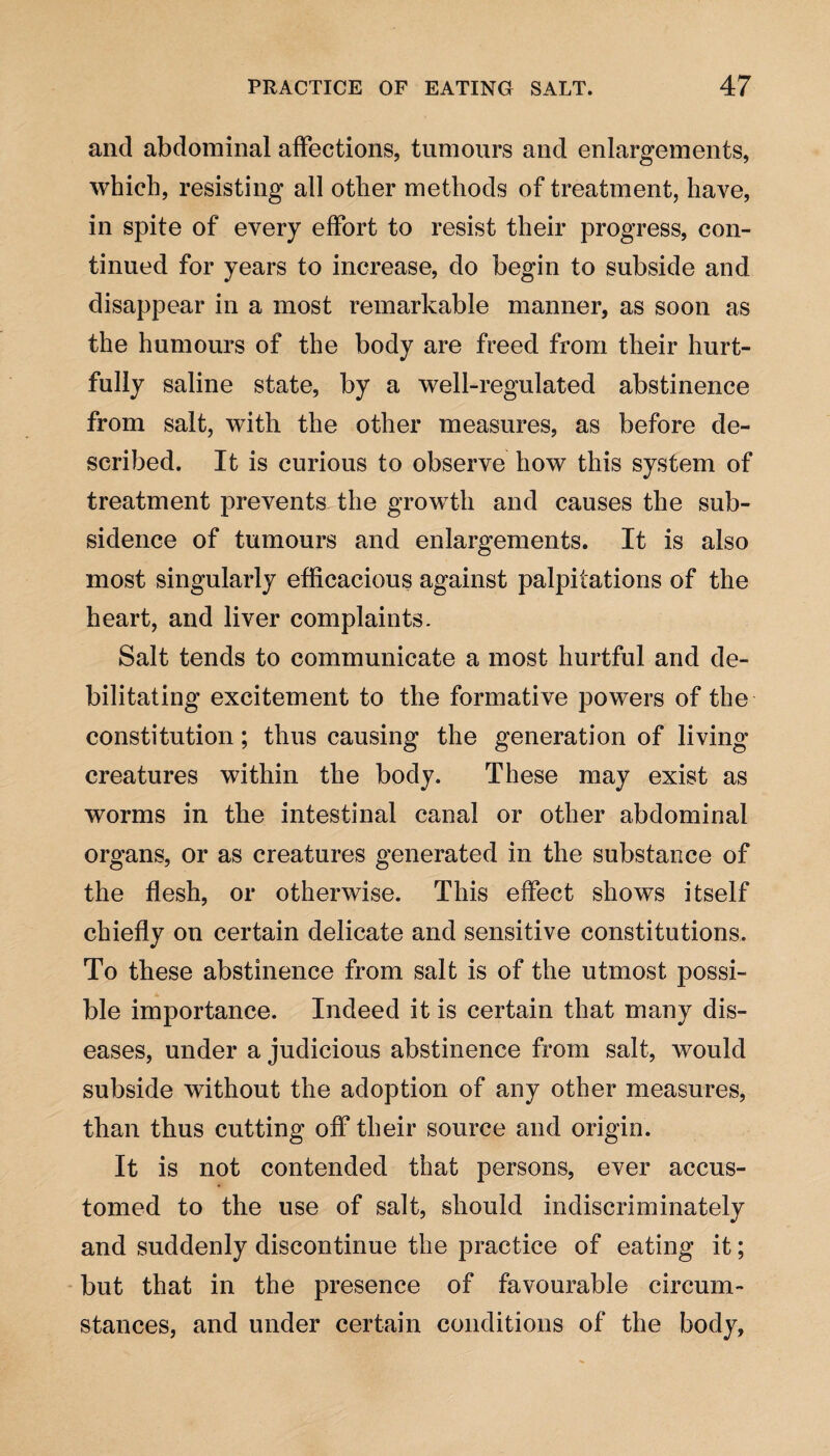 and abdominal affections, tumours and enlargements, which, resisting all other methods of treatment, have, in spite of every effort to resist their progress, con¬ tinued for years to increase, do begin to subside and disappear in a most remarkable manner, as soon as the humours of the body are freed from their hurt- fully saline state, by a well-regulated abstinence from salt, with the other measures, as before de¬ scribed. It is curious to observe how this system of treatment prevents the growth and causes the sub¬ sidence of tumours and enlargements. It is also most singularly efficacious against palpitations of the heart, and liver complaints. Salt tends to communicate a most hurtful and de¬ bilitating excitement to the formative powers of the constitution; thus causing the generation of living creatures within the body. These may exist as worms in the intestinal canal or other abdominal organs, or as creatures generated in the substance of the flesh, or otherwise. This effect shows itself chiefly on certain delicate and sensitive constitutions. To these abstinence from salt is of the utmost possi¬ ble importance. Indeed it is certain that many dis¬ eases, under a judicious abstinence from salt, would subside without the adoption of any other measures, than thus cutting off their source and origin. It is not contended that persons, ever accus¬ tomed to the use of salt, should indiscriminately and suddenly discontinue the practice of eating it; but that in the presence of favourable circum¬ stances, and under certain conditions of the body,