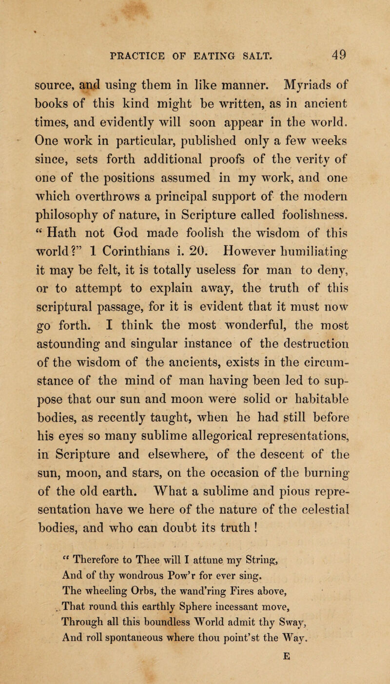 source, and using them in like manner. Myriads of books of this kind might be written, as in ancient times, and evidently will soon appear in the world. One work in particular, published only a few weeks since, sets forth additional proofs of the verity of one of the positions assumed in my work, and one which overthrows a principal support of the modern philosophy of nature, in Scripture called foolishness. “ Hath not God made foolish the wisdom of this world?” 1 Corinthians i. 20. However humiliating it may be felt, it is totally useless for man to deny, or to attempt to explain away, the truth of this scriptural passage, for it is evident that it must now go forth. I think the most wonderful, the most astounding and singular instance of the destruction of the wisdom of the ancients, exists in the circum¬ stance of the mind of man having been led to sup¬ pose that our sun and moon were solid or habitable bodies, as recently taught, when he had still before his eyes so many sublime allegorical representations, in Scripture and elsewhere, of the descent of the sun, moon, and stars, on the occasion of the burning of the old earth. What a sublime and pious repre¬ sentation have we here of the nature of the celestial bodies, and who can doubt its truth ! ff Therefore to Thee will I attune my String, And of thy wondrous Pow’r for ever sing. The wheeling Orbs, the wand’ring Fires above, . That round this earthly Sphere incessant move. Through all this boundless World admit thy Sway, And roll spontaneous where thou point’st the Way, E