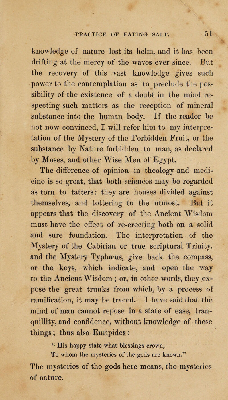 knowledge of nature lost its helm, and it lias been drifting at the mercy of the waves ever since. But the recovery of this vast knowledge gives such power to the contemplation as to preclude the pos¬ sibility of the existence of a doubt in the mind re¬ specting such matters as the reception of mineral substance into the human body. If the reader be not now convinced, I will refer him to my interpre¬ tation of the Mystery of the Forbidden Fruit, or the substance by Nature forbidden to man, as declared by Moses, and other Wise Men of Egypt. The difference of opinion in theology and medi¬ cine is so great, that both sciences may be regarded as torn to tatters: they are houses divided against themselves, and tottering to the utmost. But it appears that the discovery of the Ancient Wisdom must have the effect of re-erecting both on a solid and sure foundation. The interpretation of the Mystery of the Cabirian or true scriptural Trinity, and the Mystery Typhoeus, give back the compass, or the keys, which indicate, and open the way to the Ancient Wisdom ; or, in other words, they ex¬ pose the great trunks from which, by a process of ramification, it may be traced. I have said that the mind of man cannot repose in a state of ease, tran¬ quillity, and confidence, without knowledge of these things; thus also Euripides : His happy state what blessings crown. To whom the mysteries of the gods are known.” The mysteries of the gods here means, the mysteries of nature.