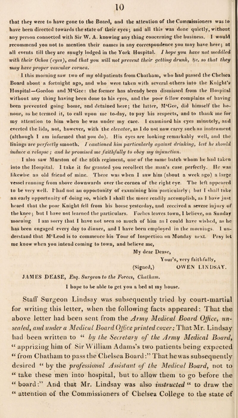 that they were to have gone to the Board, and the attention of the Commissioners was to have been directed towards the state of their eyes; and all this was done quietly, w-ithout any person connected with Sir W. A. knowing any thing concerning the business. I would recommend you not to mention their names in any correspondence you may have here; at all events till they are snugly lodged in the York Hospital. I hope you have not meddled with their Ochos (eyes), and that you will not prevent their yetting drunk, fyc. so that they may have proper vascular cornea. I this morning saw two of my old patients from Chatham, who had passed the Chelsea Board about a fortnight ago, and who were taken with several others into the Knight’s II ospital—Gordon andM‘Gee: the former has already been dismissed from the Hospital without any thing having been done to his eyes, and the poor fellow complains of having been prevented going home, and detained here; the latter, M‘Gee, did himself the ho¬ nour, as he termed it, to call upon me to-day, to pay his respects, and to thank me for my attention to him when he was under my care. I examined his eyes minutely, and everted the lids, not, however, with the elevator, as I do not now carry such an instrument (although I am informed thati/owdo). His eyes are looking remarkably well, and the linings ore perfectly smooth. I cautioned him particularly against drinking, lest he should induce a relapse ; and he promised me faithfully to obey my injunction. I also saw Marston of the 86th regiment, one of the same batch whom he had taken into the Hospital. I take it for granted you recollect the man’s case perfectly. He was likewise an old friend of mine. There was when I saw him (about a week ago) a large vessel running from above downwards over the cornea of the right eye. The left appeared to be very well. I'had not an opportunity of examining him particularly; but I shall take an early opportunity of doing so, which I shall the more readily accomplish, as 1 have just heard that the poor Knight fell from his horse yesterday, and received a severe injury of the knee; but I have not learned the particulars. Forbes leaves town, I believe, on Sunday morning I am sorry that I have not seen so much of him as I could have wished, as he ha£ been engaged every day to dinner, and I have been employed in the mornings. I un¬ derstand that M‘Leod is to commence his Tour of Inspection on Monday next. Fray let me know when you intend coming to town, and believe me, My dear Dease, Your’s, very faithfully, (Signed,) OWEN LINDSAY. JAMES DEASE, Esq. Surgeon to the Forces, Chatham. I hope to be able to get you a bed at my house. Staff Surgeon Lindsay was subsequently tried by court-martial for writing this letter, when the following facts appeared: That the above letter had been sent from the Army Medical Board Office, un¬ sealed, and under a Medical Board Office printed cover: That Mr. Lindsay had been written to “ by the Secretary of the Army Medical Board, “ apprizing him of Sir William Adams’s two patients being expected “ from Chatham to pass the Chelsea BoardThat he was subsequently desired “ by the professional Assistant of the Medical Board, not to “ take these men into hospital, but to allow them to go before the “ board:” And that Mr. Lindsay was also instructed “ to draw the “ attention of the Commissioners of Chelsea College to the state of