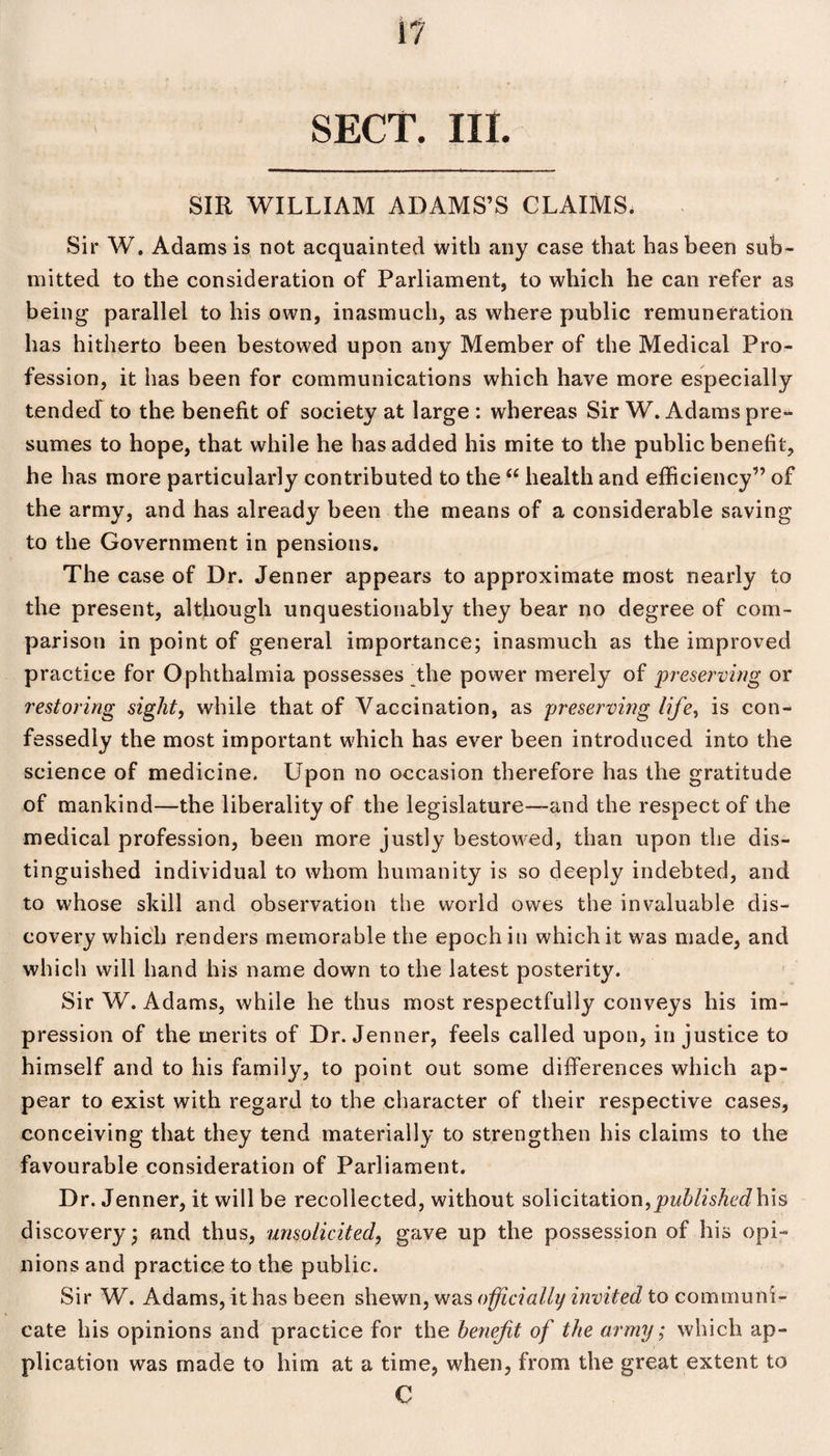 SECT. III. SIR WILLIAM ADAMS’S CLAIMS. Sir W. Adams is not acquainted with any case that has been sub¬ mitted to the consideration of Parliament, to which he can refer as being parallel to his own, inasmuch, as where public remuneration has hitherto been bestowed upon any Member of the Medical Pro¬ fession, it has been for communications which have more especially tendecf to the benefit of society at large : whereas Sir W. Adams pre¬ sumes to hope, that while he has added his mite to the public benefit, he has more particularly contributed to the “ health and efficiency” of the army, and has already been the means of a considerable saving to the Government in pensions. The case of Dr. Jenner appears to approximate most nearly to the present, although unquestionably they bear no degree of com¬ parison in point of general importance; inasmuch as the improved practice for Ophthalmia possesses the power merely of preserving or restoring sight, while that of Vaccination, as preserving life, is con¬ fessedly the most important which has ever been introduced into the science of medicine. Upon no occasion therefore has the gratitude of mankind—the liberality of the legislature—and the respect of the medical profession, been more justly bestowed, than upon the dis¬ tinguished individual to whom humanity is so deeply indebted, and to whose skill and observation the world owes the invaluable dis¬ covery which renders memorable the epoch in which it was made, and which will hand his name down to the latest posterity. Sir W. Adams, while he thus most respectfully conveys his im¬ pression of the merits of Dr. Jenner, feels called upon, injustice to himself and to his family, to point out some differences which ap¬ pear to exist with regard to the character of their respective cases, conceiving that they tend materially to strengthen his claims to the favourable consideration of Parliament. Dr. Jenner, it will be recollected, without solicitation,published his discovery; and thus, unsolicited, gave up the possession of his opi¬ nions and practice to the public. Sir W. Adams, it has been shewn, was officially invited to communi¬ cate his opinions and practice for the benefit of the army; which ap¬ plication was made to him at a time, when, from the great extent to C