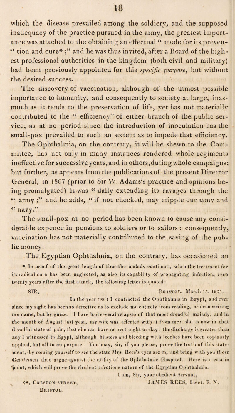 which the disease prevailed among the soldiery, and the supposed inadequacy of the practice pursued in the army, the greatest import¬ ance was attached to the obtaining an effectual “ mode for its preven- “ tion and cure* and he was thus invited, after a Board of the high¬ est professional authorities in the kingdom (both civil and military) had been previously appointed for this specific purpose, but without the desired success. The discovery of vaccination, although of the utmost possible importance to humanity, and consequently to society at large, inas¬ much as it tends to the preservation of life, yet has not materially contributed to the “ efficiency” of either branch of the public ser¬ vice, as at no period since the introduction of inoculation has the small-pox prevailed to such an extent as to impede that efficiency. The Ophthalmia, on the contrary, it will be shewn to the Com¬ mittee, has not only in many instances rendered whole regiments ineffective for successiveyears,and in others, during whole campaigns; but further, as appears from the publications of the present Director General, in 1807 (prior to Sir W. Adams’s practice and opinions be¬ ing promulgated) it was “ daily extending its ravages through the “ army and he adds, “if not checked, may cripple our army and 4£ navy.” The small-pox at no period has been known to cause any consi¬ derable expence in pensions to soldiers or to sailors : consequently, vaccination has not materially contributed to the saving of the pub¬ lic money. The Egyptian Ophthalmia, on the contrary, has occasioned an * In proof of the great length of time the malady continues, when the treatment for its radical cure has been neglected, as also its capability of propagating infection, even twenty years after the first attack, the following letter is quoted : SIR, Bristol, March 15, 1821. In the year isoi I contracted the Ophthalmia in Egypt, and ever since my sight has been so defective as to exclude me entirely from reading, or even writing my name, but by guess. 1 have had several relapses of that most dreadful malady; and in the month of August last year, my wife was affected with it from me: she is now in that dreadful stale of pain, that she can have no rest night or day : thedischarge is greater than any l witnessed in Egypt, although blisters and bleeding with leeches have been copiously applied, but all to no purpose. You may, sir, if you please, prove the truth of this state¬ ment, by coming yourself to see the state Mrs. Rees’s eyes are in, and bring with you those Gentlemen that argue against the utility of the Ophthalmic Hospital. Here is a case in ■point, which will prove the virulent infectious nature of the Egyptian Ophthalmia. I am, Sir, your obedient Servant, JAMES REES, Lieut. R. N. 28, COLSTQN-STREET, Bristol.