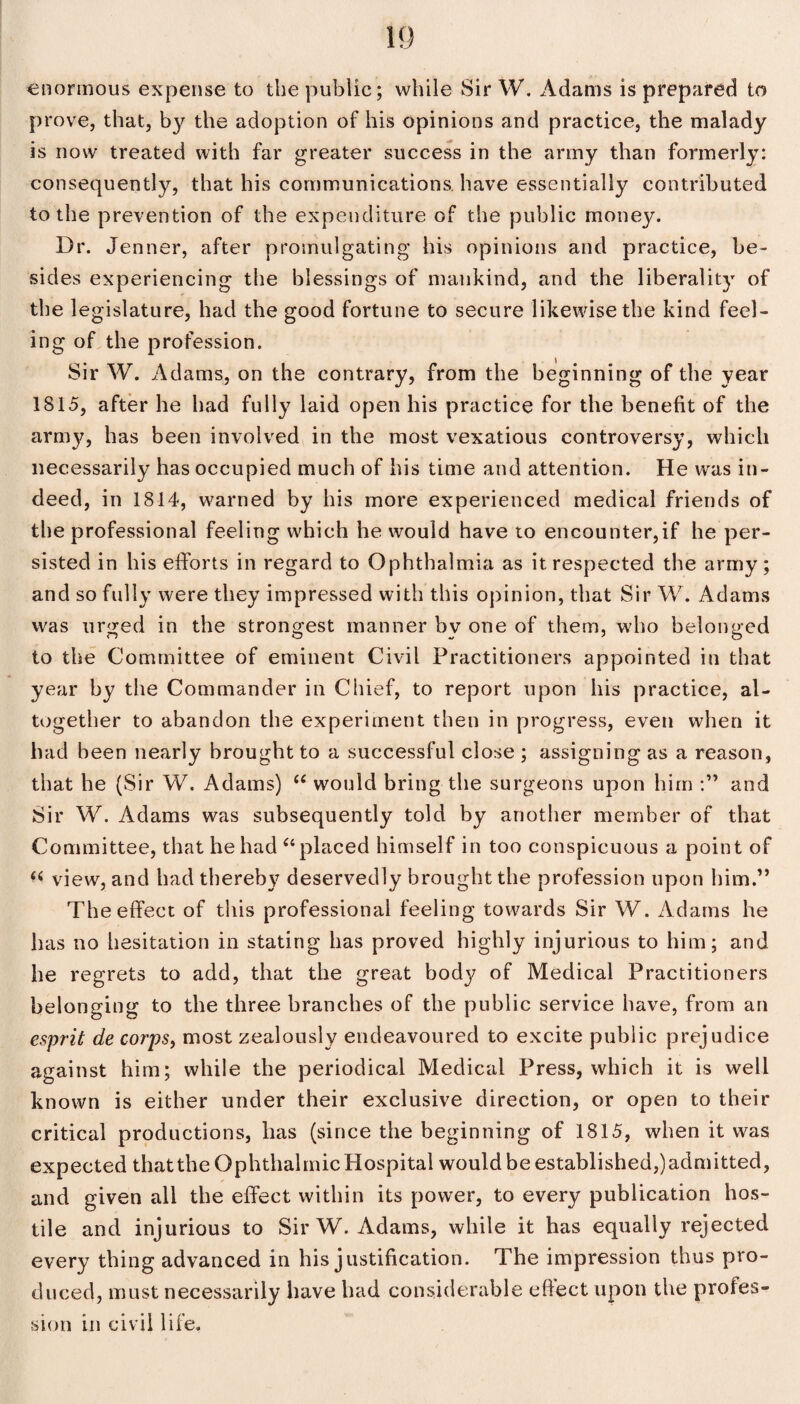 enormous expense to the public; while Sir W. Adams is prepared to prove, that, by the adoption of his opinions and practice, the malady is now treated with far greater success in the army than formerly: consequently, that his communications, have essentially contributed to the prevention of the expenditure of the public mone}?. Dr. Jenner, after promulgating his opinions and practice, be¬ sides experiencing the blessings of mankind, and the liberality of the legislature, had the good fortune to secure likewise the kind feel¬ ing of the profession. Sir W. Adams, on the contrary, from the beginning of the year 1815, after he had fully laid open his practice for the benefit of the arn^, has been involved in the most vexatious controversy, which necessarily has occupied much of his time and attention. He was in¬ deed, in 1814, warned by his more experienced medical friends of the professional feeling which he would have to encounter,if he per¬ sisted in his efforts in regard to Ophthalmia as it respected the army; and so fully were they impressed with this opinion, that Sir W. Adams was urged in the strongest manner by one of them, who belonged to the Committee of eminent Civil Practitioners appointed in that year by the Commander in Chief, to report upon his practice, al¬ together to abandon the experiment then in progress, even when it had been nearly brought to a successful close ; assigning as a reason, that he (Sir W. Adams) 66 would bring the surgeons upon him and Sir W. Adams was subsequently told by another member of that Committee, that he had “placed himself in too conspicuous a point of « view, and had thereby deservedly brought the profession upon him.” The effect of this professional feeling towards Sir W. Adams he has no hesitation in stating has proved highly injurious to him; and he regrets to add, that the great body of Medical Practitioners belonging to the three branches of the public service have, from an esprit de corps, most zealously endeavoured to excite public prejudice against him; while the periodical Medical Press, which it is well known is either under their exclusive direction, or open to their critical productions, has (since the beginning of 1815, when it was expected that the Ophthalmic Hospital would be established,) admitted, and given all the effect within its power, to every publication hos¬ tile and injurious to Sir W. Adams, while it has equally rejected every thing advanced in his justification. The impression thus pro¬ duced, must necessarily have had considerable effect upon the profes¬ sion in civil life.
