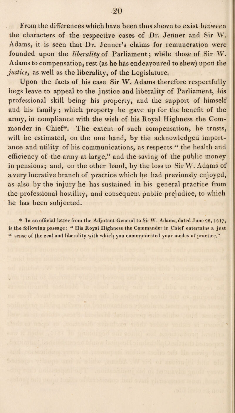 From the differences which have been thus shewn to exist between the characters of the respective cases of Dr. Jenner and Sir W. Adams, it is seen that Dr. Jenner’s claims for remuneration were founded upon the liberality of Parliament; while those of Sir W. Adams to compensation, rest (as he has endeavoured to shew) upon the justice, as well as the liberality, of the Legislature. Upon the facts of his case Sir W. Adams therefore respectfully begs leave to appeal to the justice and liberality of Parliament, his professional skill being his property, and the support of himself and his family ; which property he gave up for the benefit of the arm}7, in compliance with the wish of his Royal Highness the Com¬ mander in Chief*. The extent of such compensation, he trusts, will be estimated, on the one hand, by the acknowledged import¬ ance and utility of his communications, as respects “ the health and efficiency of the army at large,” and the saving of the public money in pensions; and, on the other hand, by the loss to Sir W. Adams of a very lucrative branch of practice which he had previously enjoyed, as also by the injury he has sustained in his general practice from the professional hostility, and consequent public prejudice, to which he has been subjected. * In an official letter from the Adjutant General to Sir YV. Adams, dated June 28, 1S17, is the following passage: “ His Royal Highness the Commander in Chief entertains a just 4< sense of the zeal and liberality with which you communicated your modes of practice.