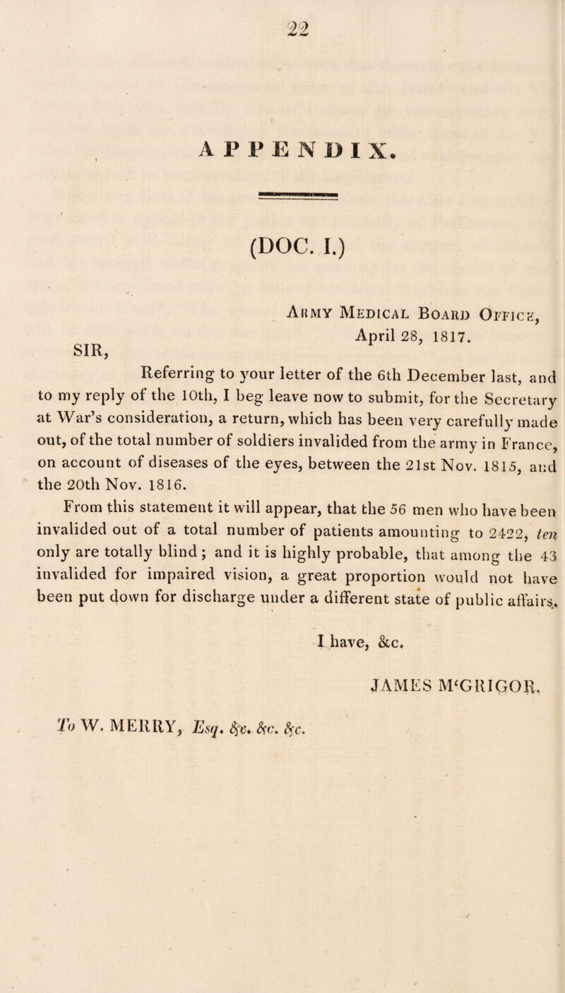 SIR, Aiimy Medical Board Office, April 28, 1817. Referring to your letter of the 6th December last, and to my reply of the 10th, I beg leave now to submit, for the Secretary at War’s consideration, a return, which has been very carefully made out, of the total number of soldiers invalided from the army in France, on account of diseases of the eyes, between the 21st Nov. 1815, and the 20th Nov. 1816. From this statement it will appear, that the 56 men who have been invalided out of a total number of patients amounting to 2422, ten only are totally blind ; and it is highly probable, that among the 43. invalided for impaired vision, a great proportion would not have been put down for discharge under a different state of public affair^ I have, &c. To W. MERRY, Esq, Sfc, Sfc. fyc. JAMES M‘GRIGOR.