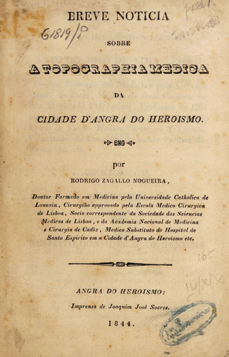 BREVE NOTICIA ,,... ,A‘ | . Útk I ' - SErffí?' i % & i; jj: '1V'V ^ V SOBRE DA CIDADE D\ANGRA DO HEROÍSMO. por RODRIGO ZAGALLO NOGUEIRA , Doutor Formaclo em Medicina pela Universidade Cathôlica de Louvain > Cirurgião approvado pela Escola Medico Cirúrgica de Lisboa, Socio correspondente da Sociedade das Sciencias Medicas de Lisboa , e da Academia Nacional de Medicina e Cirurgia de Cadlz , Medico Substituto do Hospital de Santo Espirito em a Cidade d'Angra do Heroísmo etc« ANGRA DO HEROÍSMO; Imprensa de Joaquim José Soares. , y í» ■ J ti MT .... , fi rj \ ^ ■f 1 8 4 4.