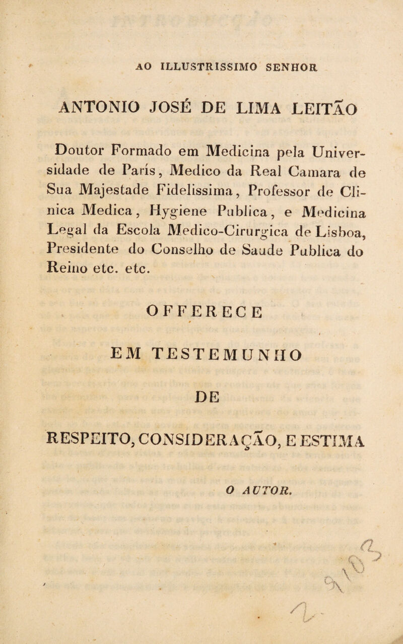 AO ILLUSTRISSIMO SENHOR ANTONIO JOSÉ DE LIMA LEITÃO Doutor Formado em Medicina pela Univer¬ sidade de Paris, Medico da Real Gamara de Sua Majestade Fidelissima, Professor de Cli¬ nica Medica, Hygiene Publica, e Medicina Legal da Escola Medico-Cirurgica de Lisboa, Presidente do Conselho de Saude Publica do Reino etc. etc. OFFERECE EM TESTEMUNHO DE RESPEITO, CONSIDERAÇÃO, E ESTIMA o autor.