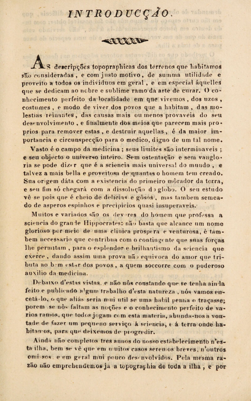INTRODUCÇJO. A JTjL^ descripções topopraphicns dos terrenos que habitamos $Hb consideradas , e com j usto motivo, de sunima utilidade e proveito a todos os indivíduos em geral , e em especial áquelles que se dedicam ao nobre e sublime ramo da arte de curar. O co¬ nhecimento perfeito da localidade em que vivemos , dos uzos , costumes , e modo de viver dos povos que a habitam , das mo¬ léstias reinantes, das causas mais ou menos prováveis do seu desenvolvimento , e fihalmente dos meios que parecem mais pró¬ prios para remover estas , e destruir aquellas , é da maior im¬ portância e circunspecção para o medico, digno de um tal nome. Vasto é o campo da medicina ; seus limites são intermináveis ; e seu objecto o universo inteiro. Sem ostentação e sem vanglo¬ ria se pode diz» r que é a sciencia mais universa! do mundo , e talvez a mais bella e proveitosa de quantas o homem tem creado. Sua origem dáta com a existência do primeiro morador da terra, e seu fim só chpgará com a dissolução d > globo. O seu estudo vê se pois qne é cheio de delicias e gôsos , mas também semea¬ do de ásperos espinhos e precipícios quasi insuperáveis. Muitos e variados são os dev-res do homem que professa a sciencia do grande Hippocrates: não basta que alcance um nome glorioso per meio de urna clinica prospera e venturosa, é tam¬ bém necessário que contribua com o contingente que snas forças lhe permitam , para o esplendor e brilhantismo da sciencia que exerce , dando assim uma prova nã > equivoca do amor que tri¬ buta ao b m est-ir dos povos , a quem soccorre com o poderoso auxilio da medicina. Debaixo dVstas vistas, e não nós constando que se tenha ainda feito e publhado algum trabalho dVsta natureza , nós vamos en¬ cetado, o que aliás seria mui util se uma hábil penna o traçasse; porem se nôs faltam as noçoes e o conhecimento perfeito de vá¬ rios ramos, que todos jogam cem esta matéria, abunda-nos a von¬ tade de fazer urn pequeno serviço k sciencia, t á terra onde ha¬ bitamos, para que deixemos de progredir. Aindá uão completos tres anoos do nosso estabeleeimetttb r/es- ta ilha. bent se vê que em muitos casos seren os breves. n’outros ©mi sos e em geral nmi pouco desenvolvidos. Pela mesma ra¬ zão uão emprehendeuios ja a topogtaphia de toda a ilha , e por