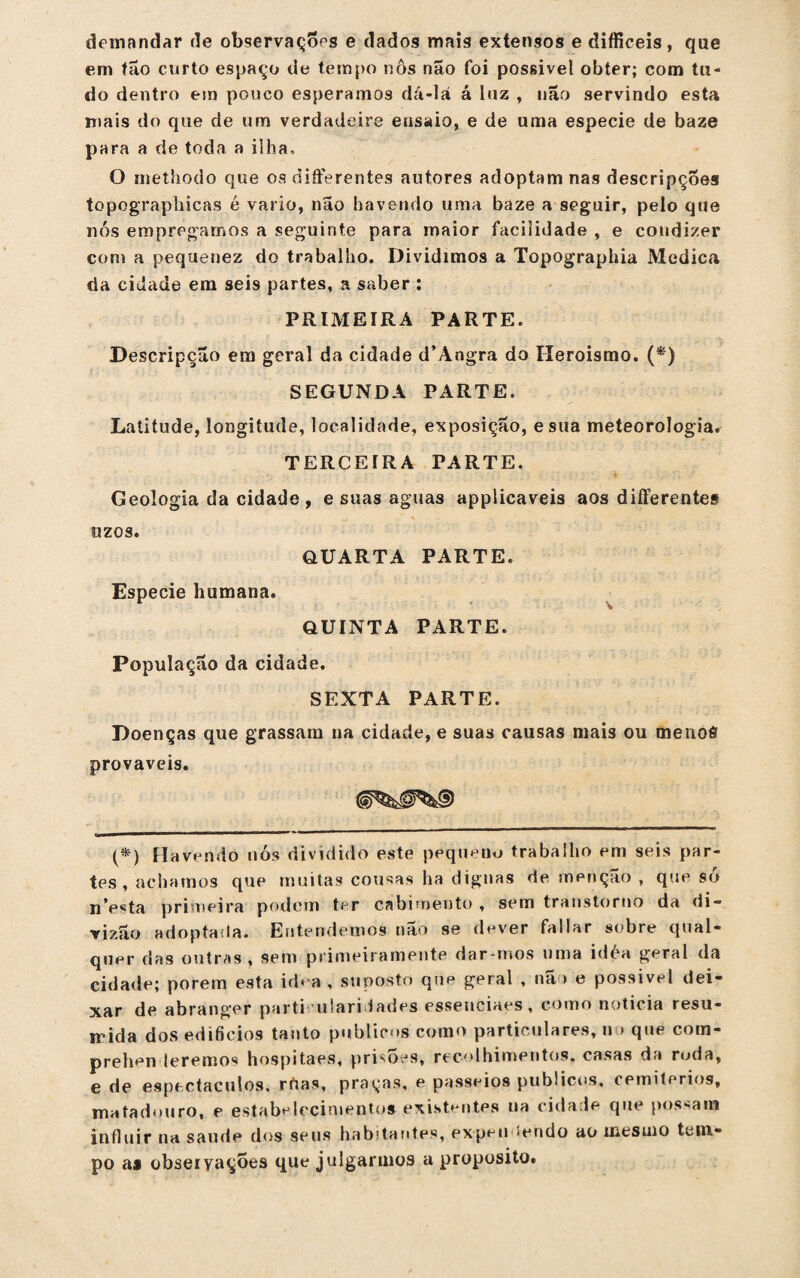 demandar de observações e dados mais extensos e difficeis, que em tão curto espaço de tempo nôs não foi possível obter; com tu¬ do dentro em pouco esperamos dá-lá á luz , não servindo esta mais do que de um verdadeire ensaio, e de uma especie de baze para a de toda a ilha, O methodo que os differentes autores adoptamnas descripçoes topographicas é vario, não havendo uma baze a seguir, pelo que nós empregamos a seguinte para maior facilidade , e condizer com a pequenez do trabalho. Dividimos a Topographia Medica da cidade em seis partes, a saber : PRIMEIRA PARTE. Descripção em geral da cidade d’Angra do Heroísmo. (*) SEGUNDA PARTE. Latitude, longitude, localidade, exposição, esua meteorologia. TERCEIRA PARTE. Geologia da cidade, e suas aguas applicaveis aos differentes uzos. QUARTA PARTE. Especie humana. QUINTA PARTE. População da cidade. SEXTA PARTE. Doenças que grassam na cidade, e suas causas mais ou menoô prováveis. (*) Havendo nós dividido este pequeno trabalho em seis par¬ tes , achamos que muitas cousas ha dignas de menção , que só nV^ta primeira podem ter cabimento , sem transtorno da di- rizão adoptada. Entendemos nao se dever fallar sobre qual¬ quer das outras, sem primeiramente dar-mos uma idea geral da cidade; porem esta idea , suposto que geral , não e possivel dei¬ xar de abranger parti iilari iades essenciaes, como noticia resu¬ mida dos edifícios tanto públicos como particulares, n » que com- prehen leremos hospitaes, prisões, recolhimentos, casas da roda, e de espectáculos, rdas, praças, e passeios públicos, cemitérios, matadouro, e estabelecimentos existentes na cidade que possam influir na saude dos seus habitantes, expeii íendo ao mesmo tem¬ po as obseiyaçoes que julgarmos a proposito.