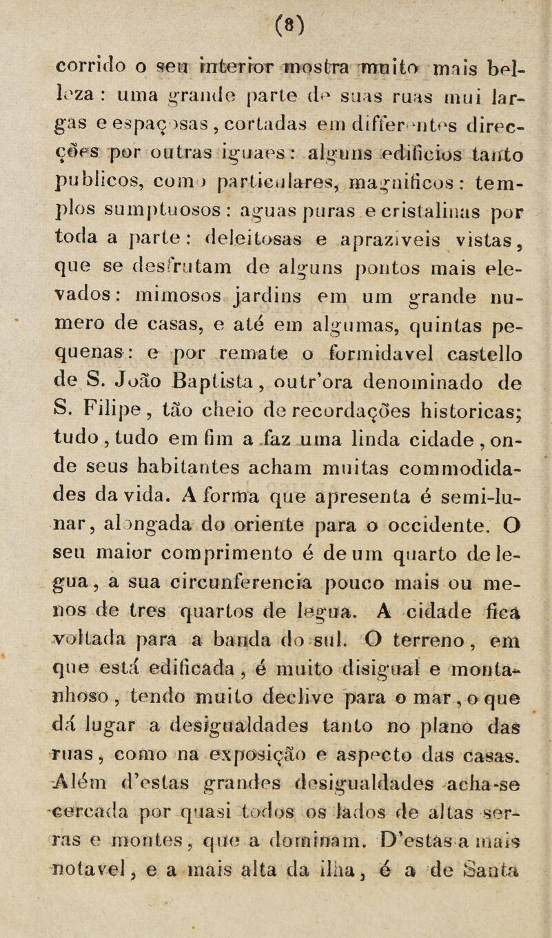 (®) corrido o «eu interior mostra muito mais bel- leza : uma grande parte do suas ruas mui lar¬ gas e espaçosas , cortadas em differ uites direc¬ ções por outras iguaes: alguns edifícios tanto pubiicos, com) particulares, magníficos: tem¬ plos sumptuosos: aguas puras e cristalinas por toda a parte: deleitosas e aprazíveis vistas, que se desfrutam de alguns pontos mais ele¬ vados : mimosos jardins em um grande nu¬ mero de casas, e até em algumas, quintas pe¬ quenas: e por remate o formidável castello de S. João Baptista, outriora denominado de S. Filipe, tão cheio de recordações históricas; tudo , tudo em fim a faz uma linda cidade , on¬ de seus habitantes acham muitas commodida- des da vida. A forma que apresenta é semi-lu- nar, alongada do oriente para o occidente. O seu maior comprimento é de um quarto de lé¬ gua , a sua circunferência pouco mais ou me¬ nos de tres quartos de légua. A cidade fieã voltada para a banda do sul. O terreno, em que está edificada , é muito d is igual e monta* nhoso , tendo muito declive para o mar, o que dá lugar a desigualdades tanto no plano das ruas, como na exposição e aspecto das casas. Além d’estas grandes desigualdades acha-se •cercada por quasi todos os lados de altas ser¬ ras e montes, que a dominam. D’estas a mais notável, e a mais alta da ilha, é a de Santa