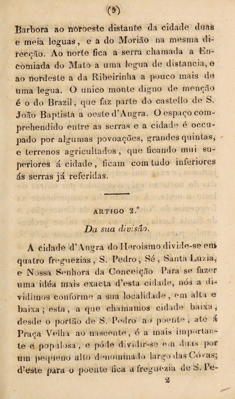 Barbora ao noroeste distante da cidade duas e meia léguas, e a do Moriâo na mesma di¬ recção. Ao norte fíca a serra chamada a Ln- Comiada do Ala to a uma légua de distancia, e ao nordeste a da Ribeirinha a pouco mais de Uma legua. O unico monte digno de monção é o do Brazil, que faz parte do castello de S. João Baptista a oeste d’Angra. O espaço com- prehendido entre as serras e a cidade é occu- pado por algumas povoações, grandes quintas, e terrenos agricultados, que ficando mui su¬ periores á cidade, ficam com tudo inferiores ás serras já referidas. artigo 2.° Da sua divisão. Á cidade d’Angra do Heroísmo divide-se em quatro freguezias, S. Pedro, Sé, Santa Luzia, e Nossa Seílhorá da Conceição Para se faz^r uma idea mais exacta d’esta cidade, nós a di¬ vidimos conforme a sua localidade, em alta e baixa; esta, a quê chamamos ciai ide baixa, desde o portão de S. Pedro ao poeiitc $ ate á Praça Velha ao nascente, é a mais importan¬ te e populosa, e pole dividir-se em duas por um pequeno alto d uiomína lo largo das Oó^as; d’este para o poente fica a íregilêzia de h. 1 e- %