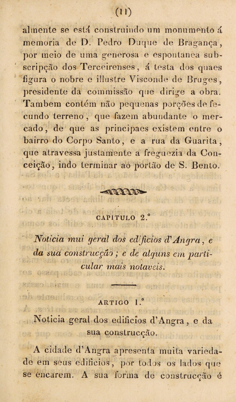 00 almente se estã construindo uni monumento á memória de D. Pedro Duque de Bragança, por meio de uma generosa e espontânea sub- scripção dos Tereeirenses, á testa dos quaes figura o nobre e iüustre Visconde de Bruges, presidente da com missão que dirige a obra. Também contém não pequenas porçoes de fe¬ cundo terreno , que fazem abundante o mer¬ cado , de que as principaes existem entre o bairro do Corpo Santo, e a rua da Guarita , que atravessa justamente a freguezia da Con¬ ceição, indo terminar ao portão de S. Benlo. capitulo 2.° Noticia mui geral dos ed[jicios d1 Angra, e da sua construcçãô; e de alguns em parti¬ cular mais notáveis. ARTIGO l.° Noticia geral dos ediíicios d’ Angra, e da sua construcção. A cidade d’Angra apresenta muita varieda¬ de em seus edifícios, por todos os lados que se Cucarem. A sua forma de construcção é