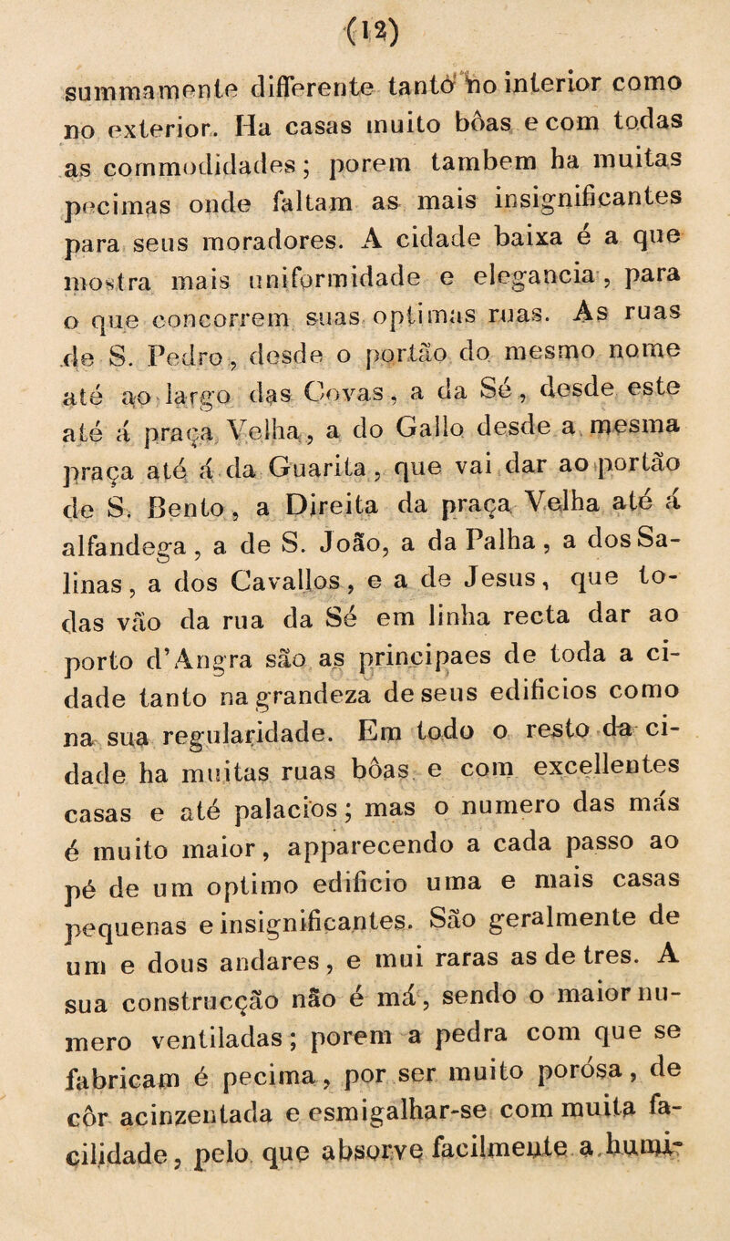 summamente diflerente tanto tio interior como no exterior. Ha casas muito boas e com todas as cornmodidades; porem também ha muitas pecimas onde faltam as mais insignificantes para seus moradores. A cidade baixa e a que mostra mais uniformidade e elegancia , para o oue concorrem suas óptimas ruas. As ruas de S. Pedro, desde o portão do mesmo nome até ao largo das Covas, a da Se, desde este até á praça Velha , a do Gallo desde a mesma praça até á da Guarita , que vai dar ao portão de S. Bento, a Direita da praça Velha até á alfandega , a de S. João, a da Palha, a dos Sa¬ linas, a dos Cavallos, e a de Jesus, que to¬ das vão da rua da Sé em linha recta dar ao porto d’Angra são as principaes de toda a ci¬ dade tanto na grandeza de seus edifícios como na sua regularidade. Em todo o resto dnr ci¬ dade ha muitas ruas boas e com excellentes casas e até palacios j mas o numeio das mas é muito maior, apparecendo a cada passo ao pé de um optimo edifício uma e mais casas pequenas e insignificantes. São geralmente de um e dous andares, e mui raras as de tres. A sua construcção não é má , sendo o maior nu¬ mero ventiladas; porem a pedra com que se fabricam é pecima ? por ser muito porosa, de cor acinzentada e esmigalhar-se com muita fa¬ cilidade , pelo que absorve facilmente a.htuni?