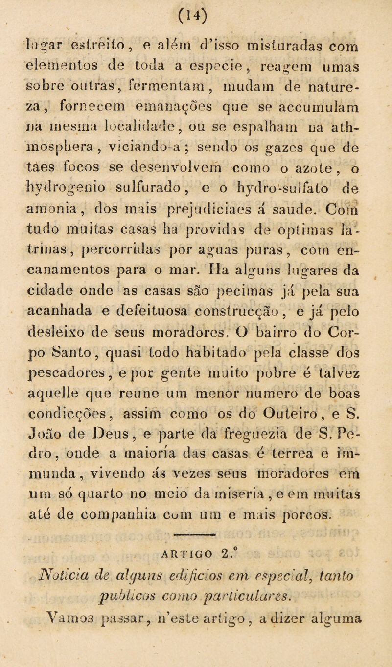 lugar estreito, e além d’isso mis ia radas com elementos de toda a especie, reagem umas sobre outras, fermentam , mudam de nature¬ za, fornecem emanações que se accumulam na mesma localidade, ou se espalham na ath- mosphera , viciando-a; sendo os gazes que de taes focos se desenvolvem como o azo te, o hydrogenio sulfurado, e o hydro-sulfato de amónia, dos mais prejudiciaes á saude. Com tudo muitas casas ha providas de óptimas la¬ trinas, percorridas por aguas puras, com en¬ canamentos para o mar. Ha alguns lugares da cidade onde as casas sâo peei mas já pela sua acanhada e defeituosa construcção, e já pelo desleixo de seus moradores, O bairro do Cor¬ po Santo, quasi todo habitado pela classe dos pescadores, e por gente muito pobre é talvez aquelle que reune um menor numero de boas condicções, assim como os do Outeiro, e S. João de Deus, e parte da freguezia de S. Pe¬ dro, onde a maioria das casas é terrea e im- munda, vivendo ás vezes seus moradores em um só quarto no meio da miséria , e em muitas até de companhia com ume mais porcos. artigo 2.° Noticia cie alguns edifícios em especial, tanto públicos como particulares. Vamos passar, n’este artigo , a dizer alguma