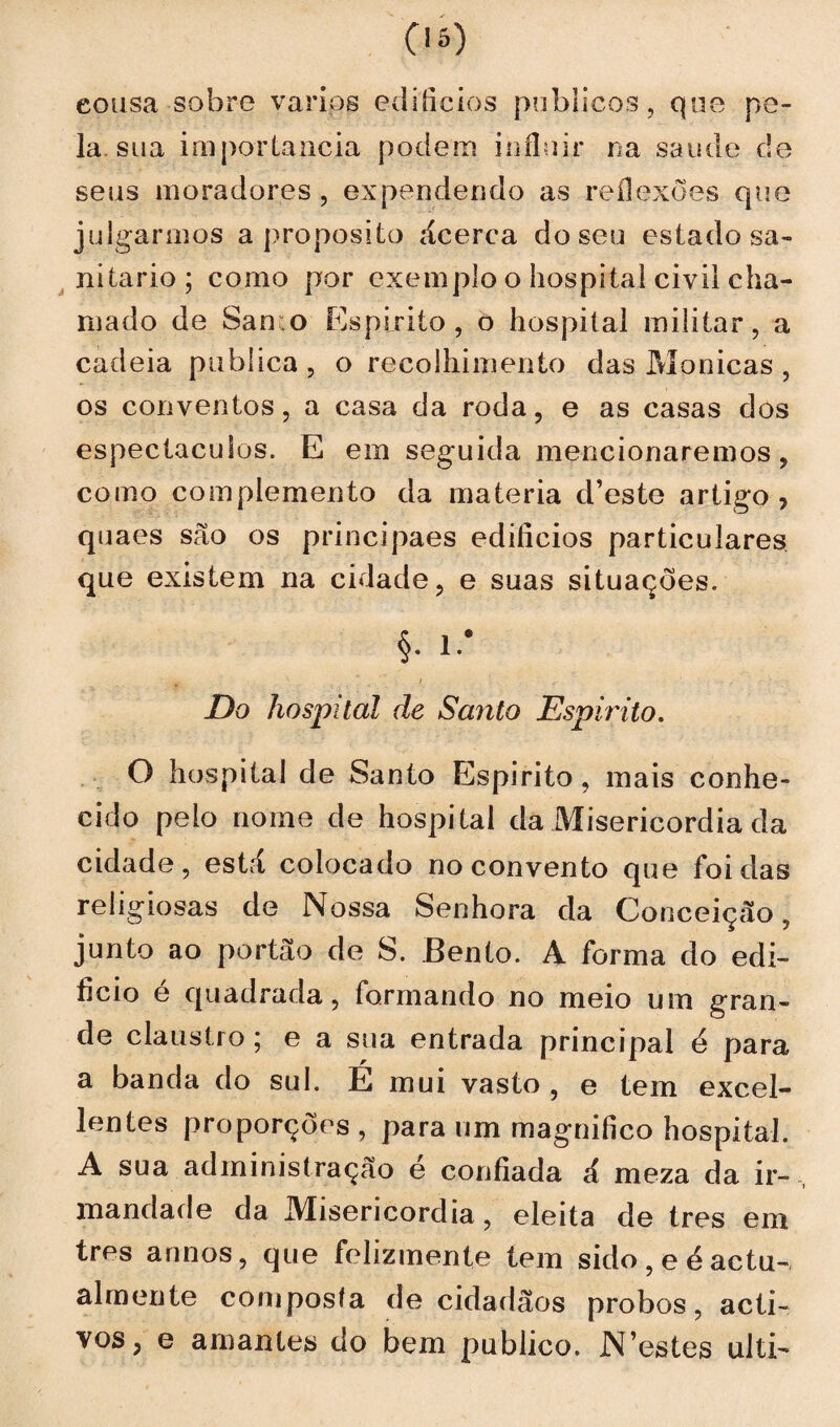 eousa sobre vários edifícios públicos, que pe¬ la.sua importância podem influir na saude c!e seus moradores, expendendo as reflexões que julgarmos a proposito ácerca do seu estado sa¬ nitário ; como por exemplo o hospital civil cha¬ mado de San o Espirito, o hospital militar, a cadeia publica , o recolhimento das Monicas , os conventos, a casa da roda, e as casas dos espectáculos. E em seguida mencionaremos, como complemento da matéria d’este artigo, quaes são os principaes edifícios particulares que existem na cidade, e suas situações. §. l.# Do hospital de Santo Espirito. O hospital de Santo Espirito, mais conhe¬ cido pelo nome de hospital da Misericórdia da cidade, está colocado no convento que foi das religiosas de Nossa Senhora da Conceiçeão, junto ao portão de S. Bento. A forma do edi¬ fício e quadrada, formando no meio um gran¬ de claustro; e a sua entrada principal e para a banda do sul. É mui vasto , e tem excel- lentes proporções, para um magnifico hospital. A sua administração é confiada á meza da ir¬ mandade da Misericórdia , eleita de Ires em tres annos, que felizmente tem sido,eéactu- almente composta de cidadãos probos, acti- vos, e amantes do bem publico. JN estes ulti-