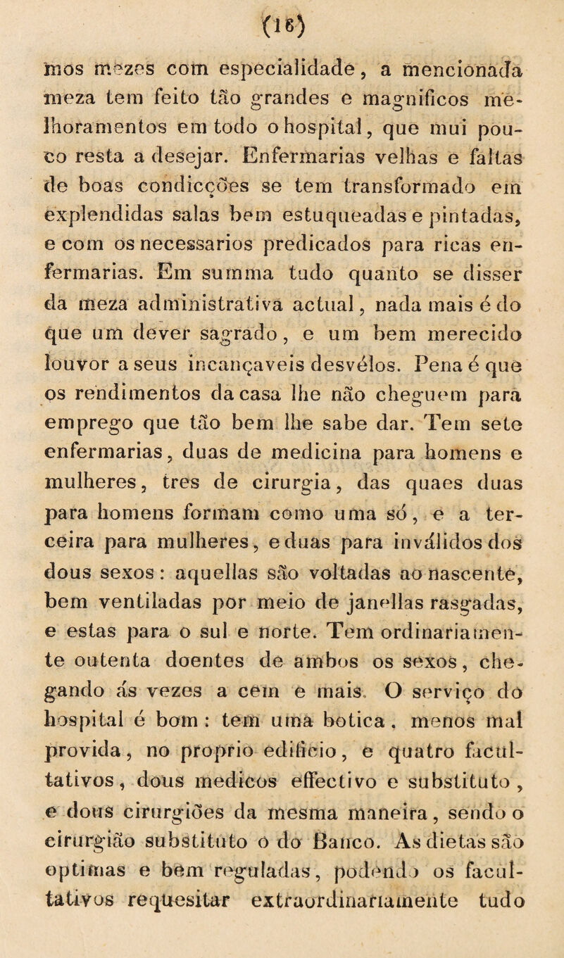 mos mezes com especialidade , a mencionada meza tem feito tão grandes e magníficos me¬ lhoramentos em todo o hospital, que mui pou¬ co resta a desejar. Enfermarias velhas e faltas de boas con dicções se tem transformado em éxplendidas salas bem estuqueadas e pintadas, e com os necessários predicados para ricas en¬ fermarias. Em summa tudo quanto se disser da meza administrativa actual, nada mais é do que um dever sagrado, e um bem merecido louvor a seus incançaveis desvelos. Pena é que os rendimentos da casa lhe não cheguem para emprego que tão bem lhe sabe dar. Tem sete enfermarias, duas de medicina para homens e mulheres, tres de cirurgia, das quaes duas para homens formam como uma só, e a ter¬ ceira para mulheres, eduas para inválidos dos dous sexos: aquellas são voltadas ao nascente, bem ventiladas por meio de janellas rasgadas, e estas para o sul e norte, Tem ordinariamen¬ te outenta doentes de ambos os sexos, che¬ gando ás vezes a cem e mais O serviço do hospital é bom : tem uma botica. menos mal provida, no proprio edifício, e quatro facul¬ tativos, dous médicos eífectivo e substituto, e dous cirurgiões da mesma maneira, sendo o cirurgião substituto o do Banco. As dietas sao óptimas e bem reguladas, podendo os facul¬ tativos requesitar extraordinariamente tudo