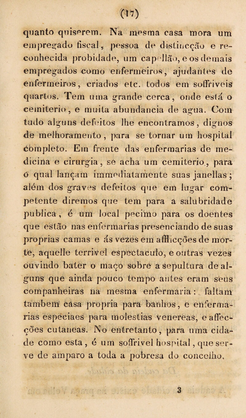 m quanto quiserem. Na mesma casa mora um empregado fiscal, pessoa de dvstincçãu e re¬ conhecida probidade, um cap^Hão, e os demais empregados como enfermeiros, ajudantes de enfermeiros, criados etc. todos em soífriveis quartos. Tem uma grande cerca, onde está o cemiterio, e muita abundancia de a«rua. Com tudo alguns defeitos lhe encontramos, dignos de melhoramento , para se tornar um hospital éòmpleto. Em frente das enfermarias de me¬ dicina e cirurgia, se acha um cemiterio., para o qual lançam immediatamente suas janellas; além dos graves defeitos que em lugar com¬ petente diremos que tem para a salubridade publica , é um local pecimo para os doentes que estão nas enfermarias presenciando de suas próprias camas e ás vezes em afflicções de mor¬ te, aquelle terrivel espectáculo, e outras vezes ouvindo bater o maço sobre a sepultura de al¬ guns que ainda pouco tempo antes eram seus companheiras na mesma enfermaria: faltam também câsa própria para banhos, e enferma¬ rias especiaes para moléstias venereas, e afifec- ções cutaneas. No entretanto, para uma cida¬ de como esta, é um soífrivel hospital, que ser¬ ve de amparo a toda a pobresa do concelho. 3