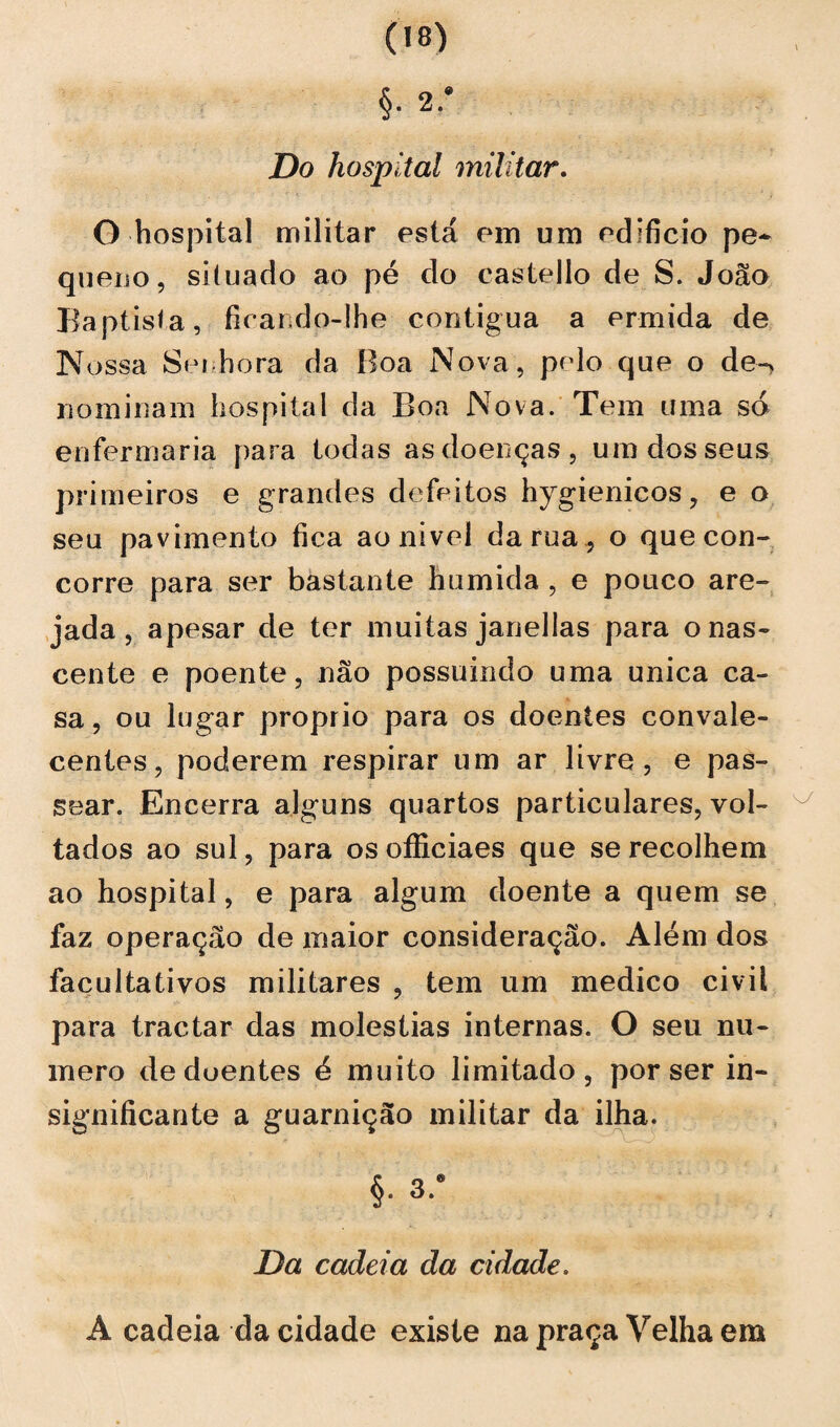 Do hospital militar. G hospital militar está em um edifício pe¬ queno, siíuado ao pé do eastello de S. João Baptista, ficando-lhe contígua a ermida de N ossa Senhora da Boa Nova, pelo que o de-> nominam hospital da Boa Nova. Tem uma so enfermaria para todas as doenças, um dos seus primeiros e grandes defeitos hygienicos, e o seu pavimento fica aonivel da rua, o que con¬ corre para ser bastante húmida , e pouco are¬ jada, apesar de ter muitas janellas para o nas¬ cente e poente, não possuindo uma unica ca¬ sa, ou lugar proprio para os doentes convale- centes, poderem respirar um ar livre, e pas¬ sear. Encerra alguns quartos particulares, vol¬ tados ao sul, para os oíliciaes que se recolhem ao hospital, e para algum doente a quem se faz operação de maior consideração. Além dos facultativos militares , tem um medico civil para tractar das moléstias internas. O seu nu¬ mero de doentes é muito limitado, por ser in¬ significante a guarnição militar da ilha. r ' -w--w-J §• 3-’ Da cadeia da cidade. A cadeia da cidade existe na praça Velha em
