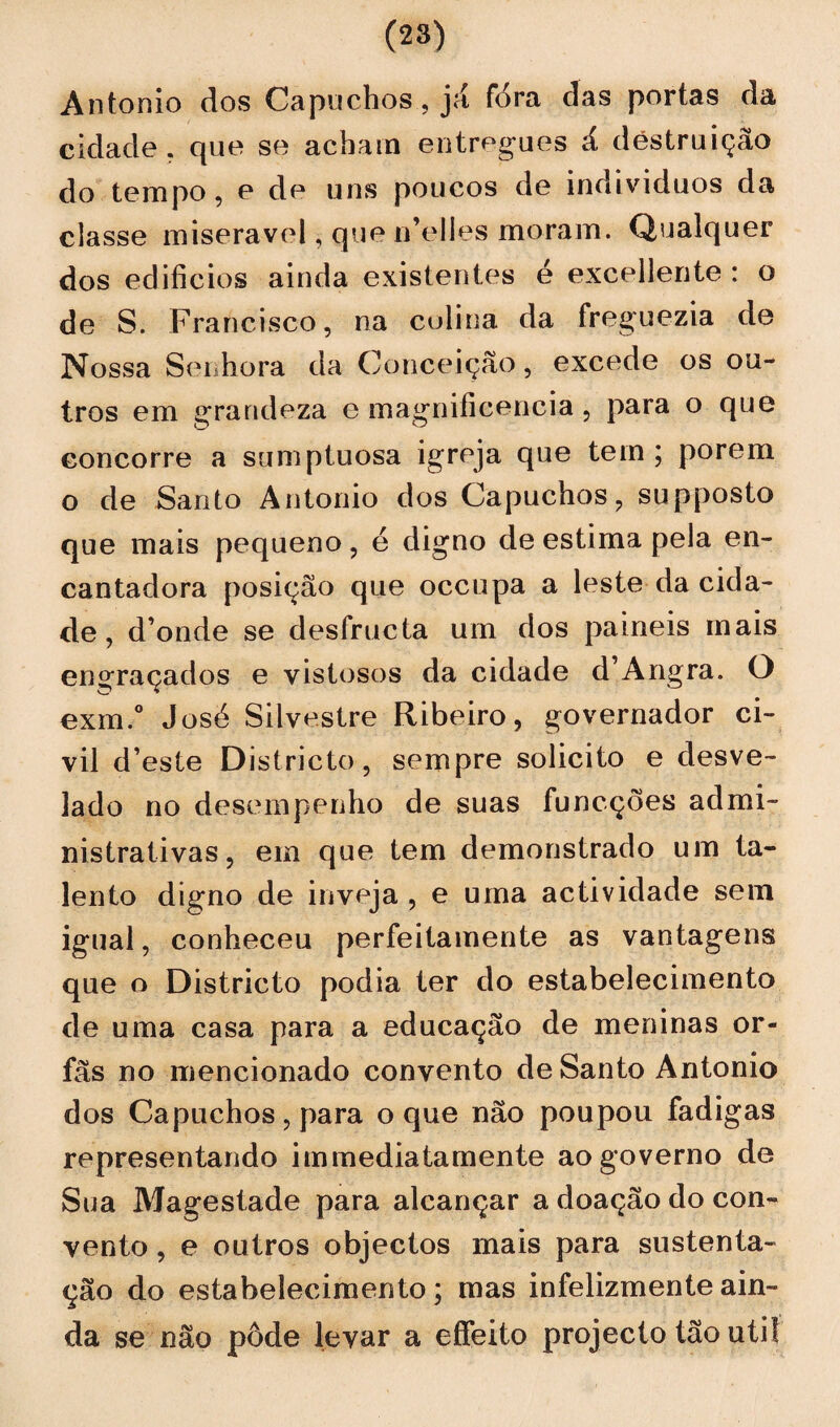 Antonio dos Capuchos, já fora das portas da cidade, que se acham entregues á destruição do tempo, e de uns poucos de indivíduos da classe miserável, que n’elles moram. Qualquer dos edifícios ainda existentes é excedente : o de S. Francisco, na colina da freguezia de Nossa Senhora da Conceição, excede os ou¬ tros em grandeza e magnificência , para o que concorre a sumptuosa igreja que tem ; porem o de Santo Antonio dos Capuchos, supposto que mais pequeno, é digno de estima pela en¬ cantadora posição que occupa a leste da cida¬ de, d’onde se desfructa um dos painéis mais engraçados e vistosos da cidade d’Angra. O exm.° José Silvestre Ribeiro, governador ci¬ vil d’ este Districto, sempre solicito e desve¬ lado no desempenho de suas funcções admi¬ nistrativas, em que tem demonstrado um ta¬ lento digno de inveja , e uma actividade sem igual, conheceu perfeitamente as vantagens que o Districto podia ter do estabelecimento de uma casa para a educação de meninas ór¬ fãs no mencionado convento de Santo Antonio dos Capuchos, para o que não poupou fadigas representando immediatamente ao governo de Sua Magestade para alcançar a doação do con¬ vento , e outros objectos mais para sustenta¬ ção do estabelecimento; mas infelizmente ain¬ da se não pôde levar a effeito projecto tão util