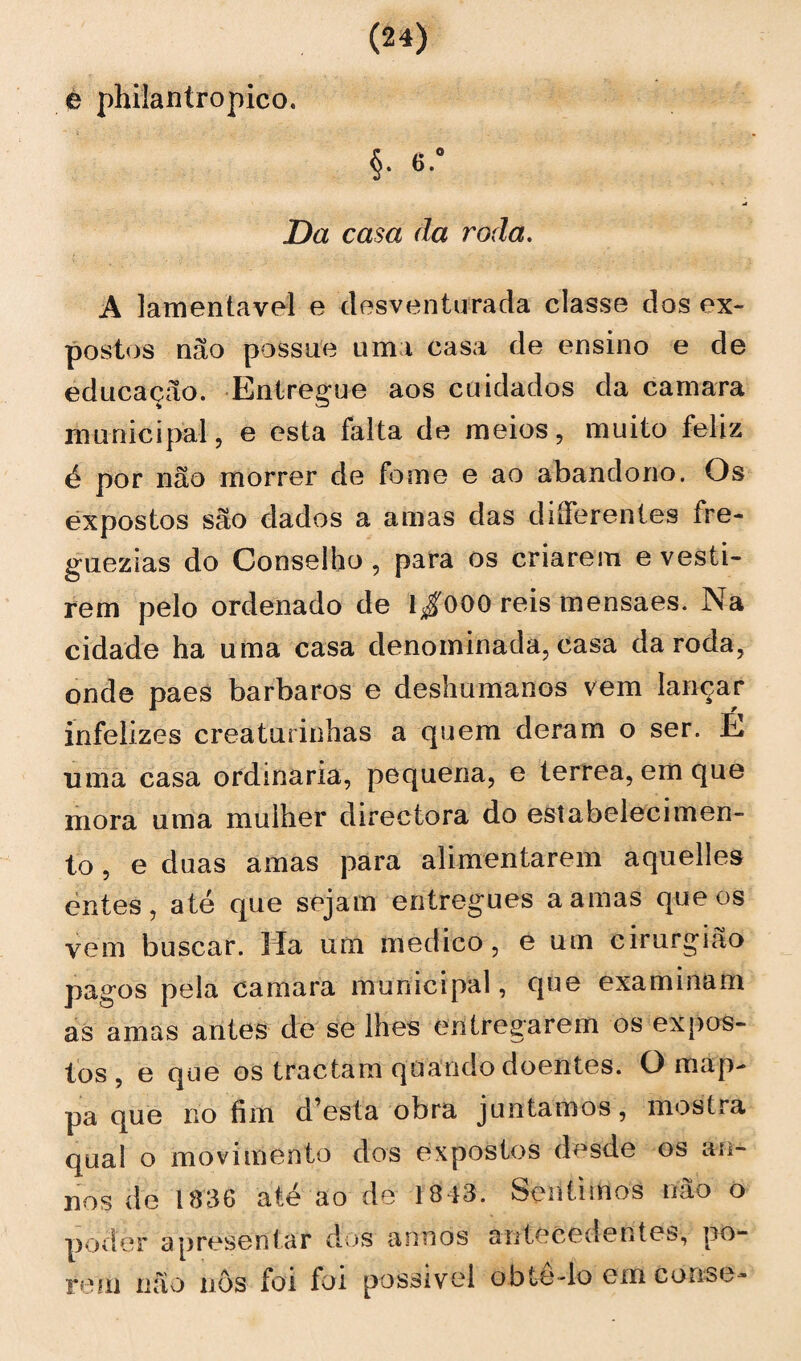 e philantropico. §• «-# Da casa da roda. A lamentável e desventurada classe dos ex¬ postos não possue uma casa de ensino e de educação. Entregue aos cuidados da camara municipal, e esta falta de meios, muito feliz é por não morrer de fome e ao abandono. Os expostos são dados a amas das diíferenfes fre- guezias do Conselho, para os criarem e vesti¬ rem pelo ordenado de 1/000 reis mensaes. Na cidade ha uma casa denominada, casa da roda, onde paes barbaros e deshumanos vem lançar infelizes creaturinhas a quem deram o ser. É uma casa ordinaria, pequena, e terrea, em que mora uma mulher directora do estabelecimen¬ to , e duas amas para alimentarem aquelles entes, até que sejam entregues a amas que os vem buscar. Ha um medico, e um cirurgião pagos pela camara municipal, que examinam as amas antes de se lhes entregarem os expos¬ tos, e que os tractam quando doentes. O map- pa que no fim d’esta obra juntamos, mostra qual o movimento dos expostos desde os an- nos de 1336 até ao de 1313. Sentimos não o poder apresentar dos annos antecedentes, po¬ rem não nÔs foi foi possível obtê-lo em conse-