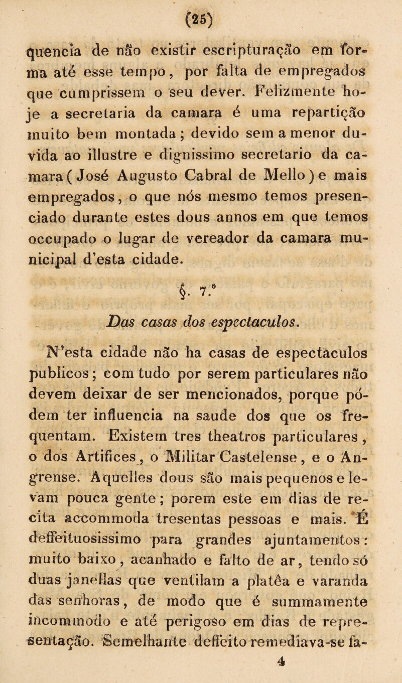 quencia cie não existir esc ri ptu ração em for¬ ma até esse tempo, por falta de empregados que cumprissem o seu dever. Felizmente ho¬ je a secretaria da camara é uma repartição muito bem montada ; devido sem a menor du¬ vida ao illustre e digníssimo secretario da ca¬ mara (José Augusto Cabral de Mello )e mais empregados, o que nós mesmo temos presen¬ ciado durante estes dous annos em que temos occupado o lugar de vereador da camara mu¬ nicipal d’esta cidade. $. 7.‘ Das casas dos espectáculos. N’esta cidade não ha casas de espectáculos públicos; com tudo por serem particulares não devem deixar de ser mencionados, porque pó- dem ter influencia na saude dos que os fre¬ quentam. Existem tres theatros particulares , o dos Artífices, o Militar Castelense , e o An- grense. Aquelles dous são mais pequenos e le¬ vam pouca gente; porem este em dias de re¬ cita accommoda tresentas pessoas e mais. E deífeituosissimo para grandes ajuntamentos: muito baixo, acanhado e falto de ar, tendo só duas janeílas que ventilam a platêa e varanda das senhoras, de modo que é summaraente incommodo e até perigoso ern dias de repre¬ sentação. Semelhante deífeito remediava-se fa« 4