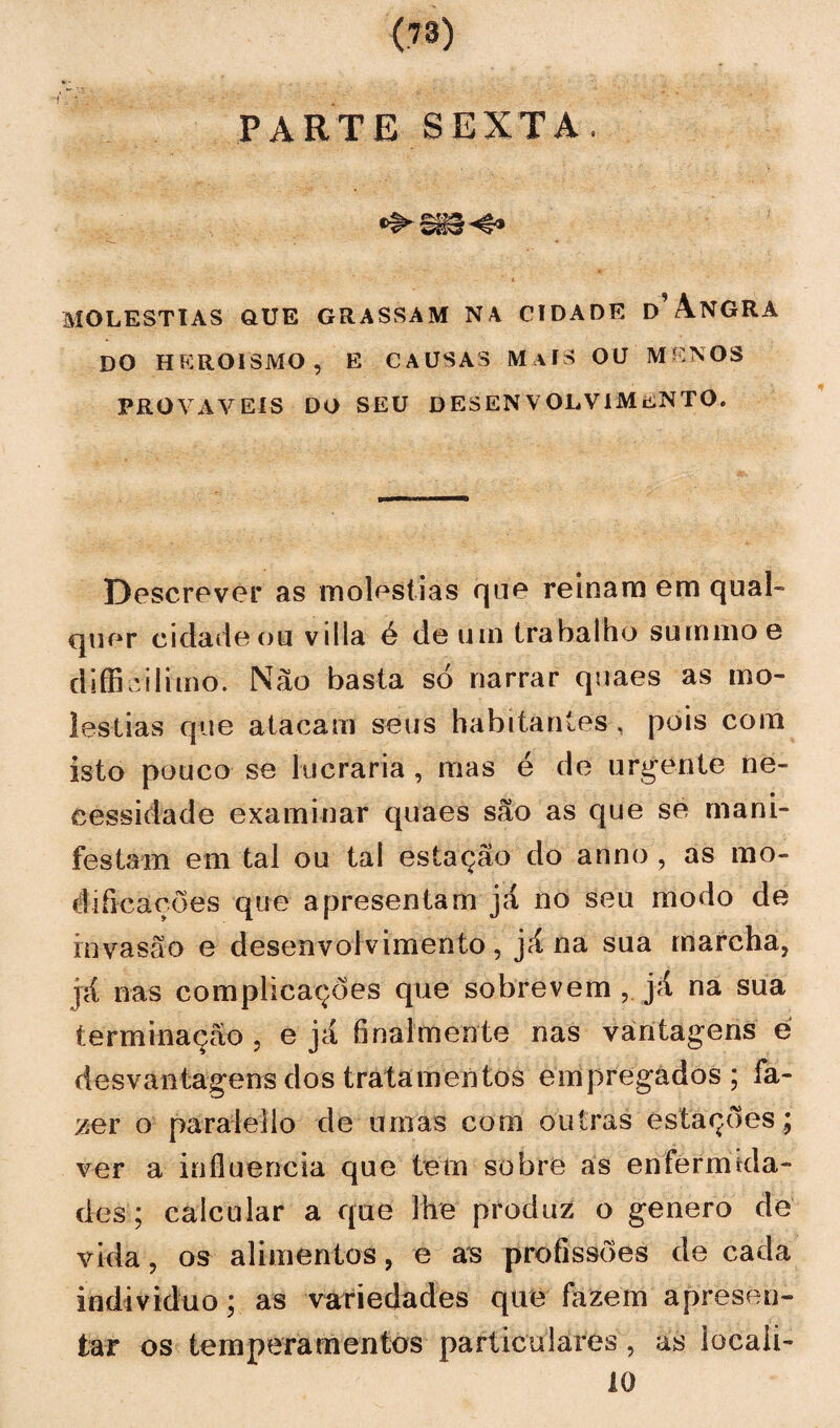 PARTE SEXTA. MOLÉSTIAS QUE GRASSAM NA CIDADE d’ ANGRA DO HEROÍSMO, E CAUSAS M AÍS OU MENOS PROVÁVEIS DO SEU DESENVOLV1MifiNTO, Descrever as moléstias que reinara em qual¬ quer cidade ou v i 1 la. é de um trabalho suraraoe diífieilimo. Não basta só narrar quaes as mo¬ léstias que atacam seus habitantes , pois com isto pouco se lucraria , mas é de urgente ne¬ cessidade examinar quaes são as que se mani¬ festam em tal ou tal estação do anno , as mo¬ dificações que apresentam já no seu modo de invasão e desenvolvimento, já na sua marcha, já nas complicações que sobrevem , já na sua terminação, e já finalmente nas vantagens é desvantagens dos tratamentos empregados; fa¬ zer o paralello de umas com outras estações; ver a influencia que tem sobre as enfermida¬ des; calcular a que lhe produz o genero de vida, os alimentos, e as profissões de cada indivíduo; as variedades que fazem apresen¬ tar os temperamentos particulares, as locali- 10