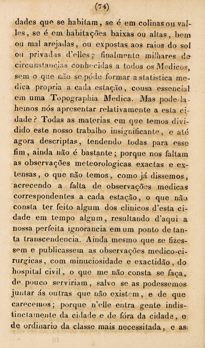 les, se é em. habitações baixas ou altas, bem ou mal arejadas, ou expostas aos raios do sol ou privadas dVlles ;• final mente milhares de circunstancias conhecidas a todos os IVfedicos, sem o que na o se pode formar astatistica rne- dica própria a cada estação, cousa essencial em urna Topographia Medica. Mas pode-la* hemos nós apresentar relativamente a esta ci¬ dade? Todas as matérias em que temos divi¬ dido este nosso trabalho insignificante, e até agora descriptas, tendendo todas para esse fim, ainda não é bastante; porque nos faltam as observações meteorológicas exactas e ex¬ tensas, o que não temos, como já dissemos, acrecendo a falta de observações medicas correspondentes a cada estação, o que não consta ter feito algum dos clinicos d’esta ci¬ dade em tempo algum, resultando daqui a nossa perfeita ignorância em um ponto de tan¬ ta transcendência. Ainda mesmo que se fizes¬ sem e publicassem as observações medico-ci- rurgicas, com minuciosidade e exactidão , do hospital civil , o que me não consta se faça, de pouco serviriam, salvo se as podessemos juntar ás outras que não existem, e de que carecemos; porque rdelle entra gente indis- ti neta mente da cidade e de fora da cidade, e de ordinário da classe mais necessitada, e as