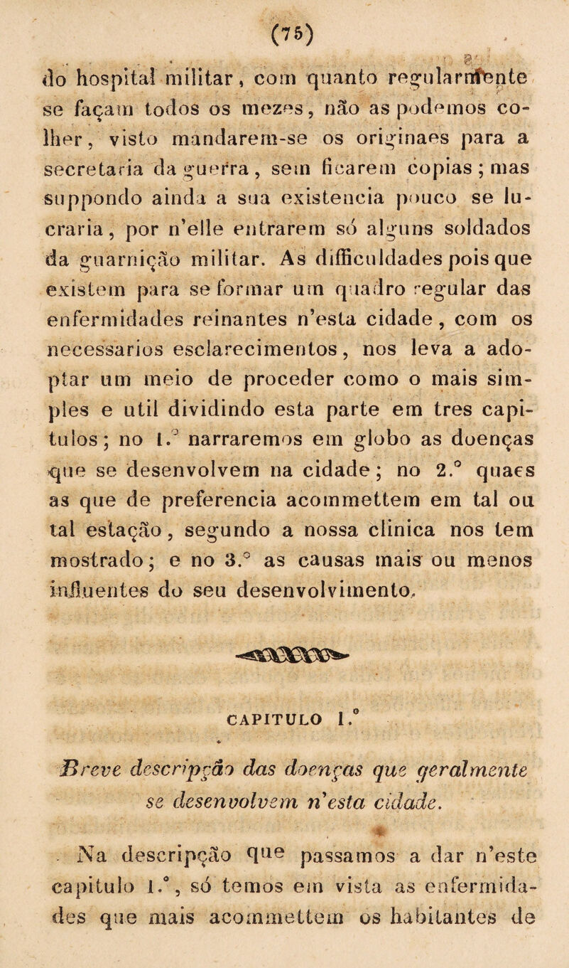 .. - r do hospital militar, com quanto regularrrtepte se façam todos os mezes, não as podemos co¬ lher, visto mandarem-se os originaes para a secretaria da guerra, sem ficarem copias ; mas suppondo ainda a sua existência pouco se lu¬ craria, por n’elle entrarem só alguns soldados da guarnição militar. As difficuldades pois que existem para se formar um quadro regular das enfermidades reinantes mesta cidade, com os necessários esclarecimentos, nos leva a ado- ptar um meio de proceder como o mais sim¬ ples e util dividindo esta parte em tres capí¬ tulos; no l. narraremos em globo as doenças que se desenvolvem na cidade; no 2.° quaes as que de preferencia acommettem em tal ou lai estação, segundo a nossa clinica nos tem mostrado; e no 3.° as causas mais ou menos influentes do seu desenvolvimento, CAPITULO l.° ♦ Breve desenpção das doenças que qeralmente se desenvolvem n esta cidade. m Na descripção cllie passamos a dar n’este capitulo i.°, só temos em vista as enfermida¬ des que mais acommettem os habitantes de