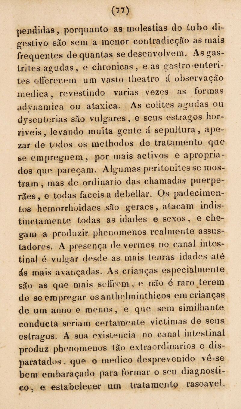pendidas, porquanto as moléstias do tubo di¬ gestivo são sem a menor contradicçcão as mais frequentes de quantas se desenvolvem. As gas¬ trites ag udas , e chronicas , e as tes o (Fere cem um vasto theatro á observação medica, revestindo varias vezes as formas adynamica ou ataxica- As colites agudas ou dysenterias são vulgares, e seus estragos hor¬ ríveis, levando muita gente a sepultura, ape- zar de todos os methodos de tratamento que se empreguem, por mais acíivos e apropria¬ dos que pareçam. Algumas peritonites se mos¬ trara , mas de ordinário das chamadas puerpe- rães, e todas fáceis a debellar. Os padecimen¬ tos hemorrhoidaes são geraes, atacam indis- tinctamente todas as idades e sexos, e che¬ gam a produzir phenomenos realmente assus¬ tadores. A presença de vermes no canal intes¬ tinal é vulgar desde as mais tenras idades até ás mais avançadas. As crianças especialmente são as que mais soífrem, e não é raro terem de se empregar os anthelminthicos em crianças de um anno e menos, e que sem similhante conducta seriam cf‘rtamente victimas de seus estragos. A sua existência no canal intestinal produz phenomenos tão extraordinários e dis¬ paratados. que o medico desprevenido ve-se bem embaraçado para formar o seu diagnosti¬ co, e estabelecer um tratamento rasoaveL