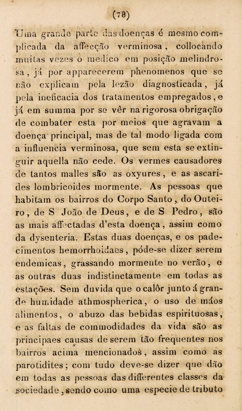 Uma grande parle das doenças é mesmo com* püeada da aííeeção yerminosa, collocándo muitas vezes o medico ern posição melindro¬ sa , já por apparecerem phenomenos que se não explicam pela lezão diagnosticada, já pela ineíicacia dos tratamentos empregados, e ]á em summa por se ver na rigorosa obrigação He combater esta por meios que agravam a doença principal, mas de tal modo ligada com a influencia verminosa, que sem esta se extin¬ guir aquella não cede. Os vermes causadores de tantos malles são as oxyures , e as ascari- des lombricoides rnormenle. As pessoas que habitam os bairros do Corpo Santodo Outei¬ ro, de S João de Deus, e de S Pedro, são as mais aífectadas d’esta doença, assim como da dysenteria. Estas duas doenças, e os pade¬ cimentos hemorrhoidaes, póde-se dizer serem endemicas, grassando mormente no verão, e as outras duas indistinctameníe em todas as estações. Sem duvida que o calor junto á gran¬ de humidade athmospherica, o uso de máos alimentos, o abuzo das bebidas espirituosas, e as faltas de commodidades da vida são as principaes causas de serem tão frequentes nos bairros acima mencionados, assim como as parotidites; com tudo deve-se dizer que dão em todas as pessoas das duTerentes classes da sociedade, sondo como uma especie de tributo