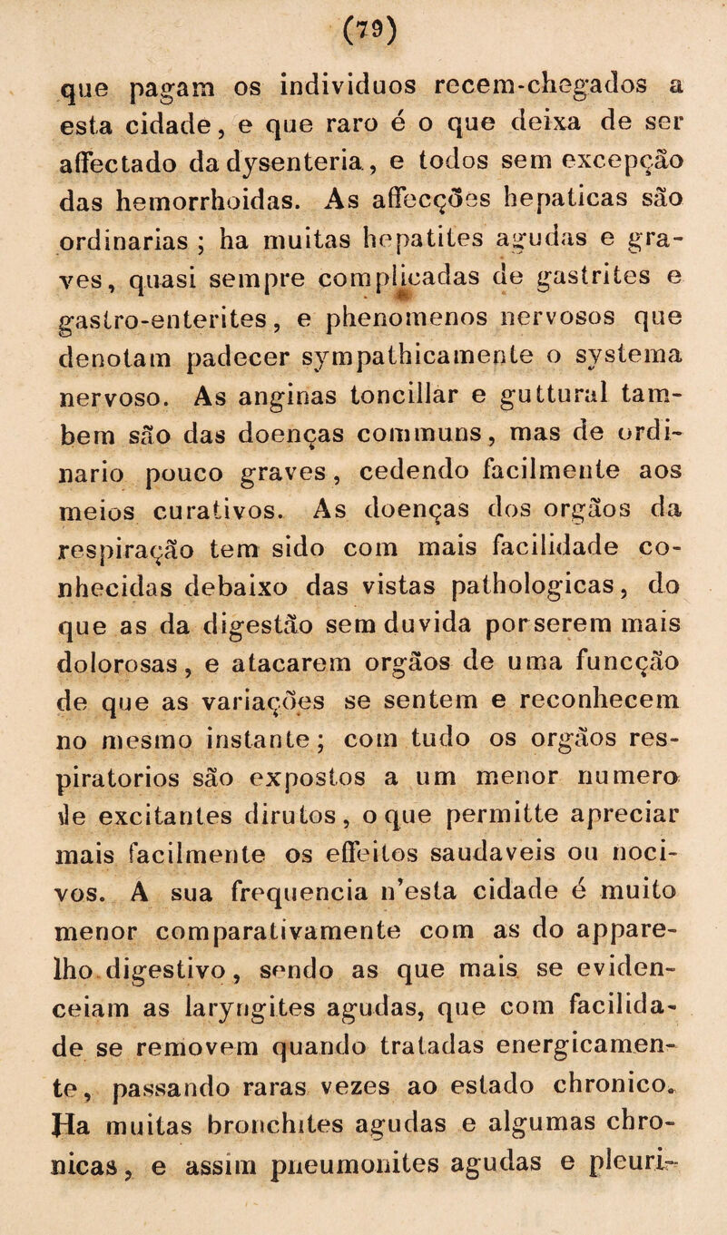 a que pagam os indivíduos recem-chegados esta cidade, e que raro é o que deixa de ser affectado da dysenteria, e todos sem excepção das hemorrhoidas. As affecções hepaticas são ordinárias ; ha muitas hepatites agudas e gra¬ ves, quasi sempre comphcadas de gastrites e gastro-enterites, e phenomenos nervosos que denotam padecer sympathicamente o systema nervoso. As anginas tonciilar e guttural tam¬ bém são das doenças communs, mas de ordi¬ nário pouco graves, cedendo facilmente aos meios curativos. As doenças dos orgãos da respiração tem sido com mais facilidade co¬ nhecidas debaixo das vistas pathologicas, do que as da digestão sem duvida porserem mais dolorosas, e atacarem orgãos de uma funcção de que as variações se sentem e reconhecem no mesmo instante; com tudo os orgãos res¬ piratórios são expostos a um menor numero úe excitantes dirutos, o que permitte apreciar mais facilmente os eflfeitos saudaveis ou noci¬ vos. A sua frequência n’esta cidade é muito menor comparativamente com as do appare- lho digestivo, sendo as que mais se eviden- ceiam as laryngites agudas, que com facilida¬ de se removem quando tratadas energicamen¬ te, passando raras vezes ao estado chronico. Ha muitas bronchites agudas e algumas chro- nicas, e assim pneumonites agudas e pleurir