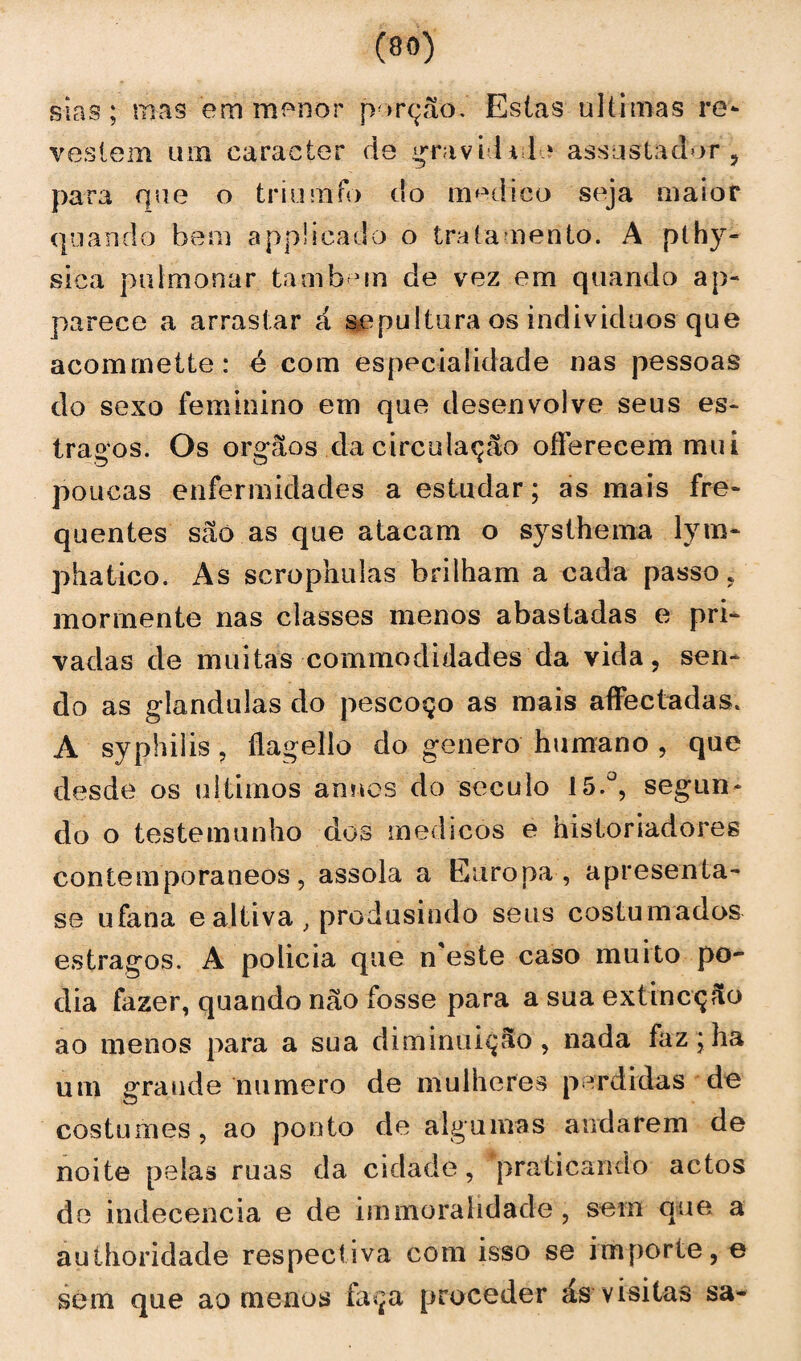 sias; mas em mpnor porção. Estas ultimas re¬ vestem um caracter de gravitile assustador , para que o triumfo do medico seja maior quando bem appücado o tratamento. A pthy- sica pulmonar também de vez em quando ap« parece a arrastar á sepultura os indivíduos que acommette: é com especialidade nas pessoas do sexo feminino em que desenvolve seus es¬ tragos. Os orgãos da circulação offereeem mui poucas enfermidades a estudar; as mais fre¬ quentes são as que atacam o systhema lym- phatico. As scrophulas brilham a cada passo, mormente nas classes menos abastadas e pri¬ vadas de muitas commodidades da vida, sen¬ do as glandulas do pescoço as mais affectadas. A syphilis, ílagello do genero humano , que desde os últimos anues do século 15.°, segun¬ do o testemunho dos médicos e historiadores contemporâneos, assola a Europa , apresenta- se ufana e altiva , produsindo seus costumados estragos. A policia que n este caso muito po¬ dia fazer, quando não fosse para a sua extineção ao menos para a sua diminuição, nada faz;ha um grande numero de mulheres perdidas de costumes , ao ponto de algumas andarem de noite pela» ruas da cidade, praticando actos de indecência e de immoralidade , sem que a authoridade respectiva com isso se importe, e sem que ao menos faça proceder ás visitas sa-
