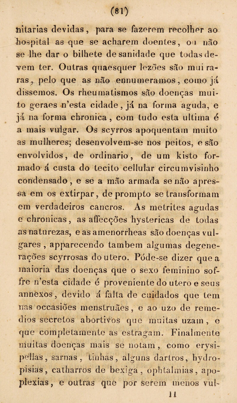 iiitarias devidas, para se fazerem recolher ao hospital as que se acharem doentes, ou não se lhe dar o bilhete de sanidade que todas de¬ vem ter. Outras qtiaesquer lezôes são mui ra¬ ras, pelo que as não ennumeramos, como já dissemos. Os rheumalismos são doenças mui- to geraes n’esta cidade, já na forma aguda, e jà na forma chronica , com tudo esta ultima é a mais vulgar. Os scyrros apoquentam muito as mulheres; desenvolvem-se nos peitos, e são envolvidos, de ordinário, de um kisto for¬ mado á custa do tecito cellular circumvisinho condensado, e se a mão armada senão apres¬ sa em os extirpar, deprompto se transformam em verdadeiros cancros. As metrites agudas g chronicas, as aíTecções hystericas de todas as naturezas, e as amenorrheas são doenças vul¬ gares , apparecendo também algumas degene¬ rações scyrrosas do utero. Póde-se dizer que a maioria das doenças que o sexo feminino sof- frc n’esta cidade é proveniente do utero e seus annèxos, devido á falta de cuidados que tem nas occasiões menstruães , e ao uzo de remé¬ dios secretos abortivos que muitas uzain , e que completa mento as estragam. Finalmente muitas doenças mais se notam , como erysi- peilas, sarnas, tinhas, alguns dartros, hydro- pisias, calharros de bexiga , ophtalmias, apo¬ plexias, e outras que por serem menos vub li