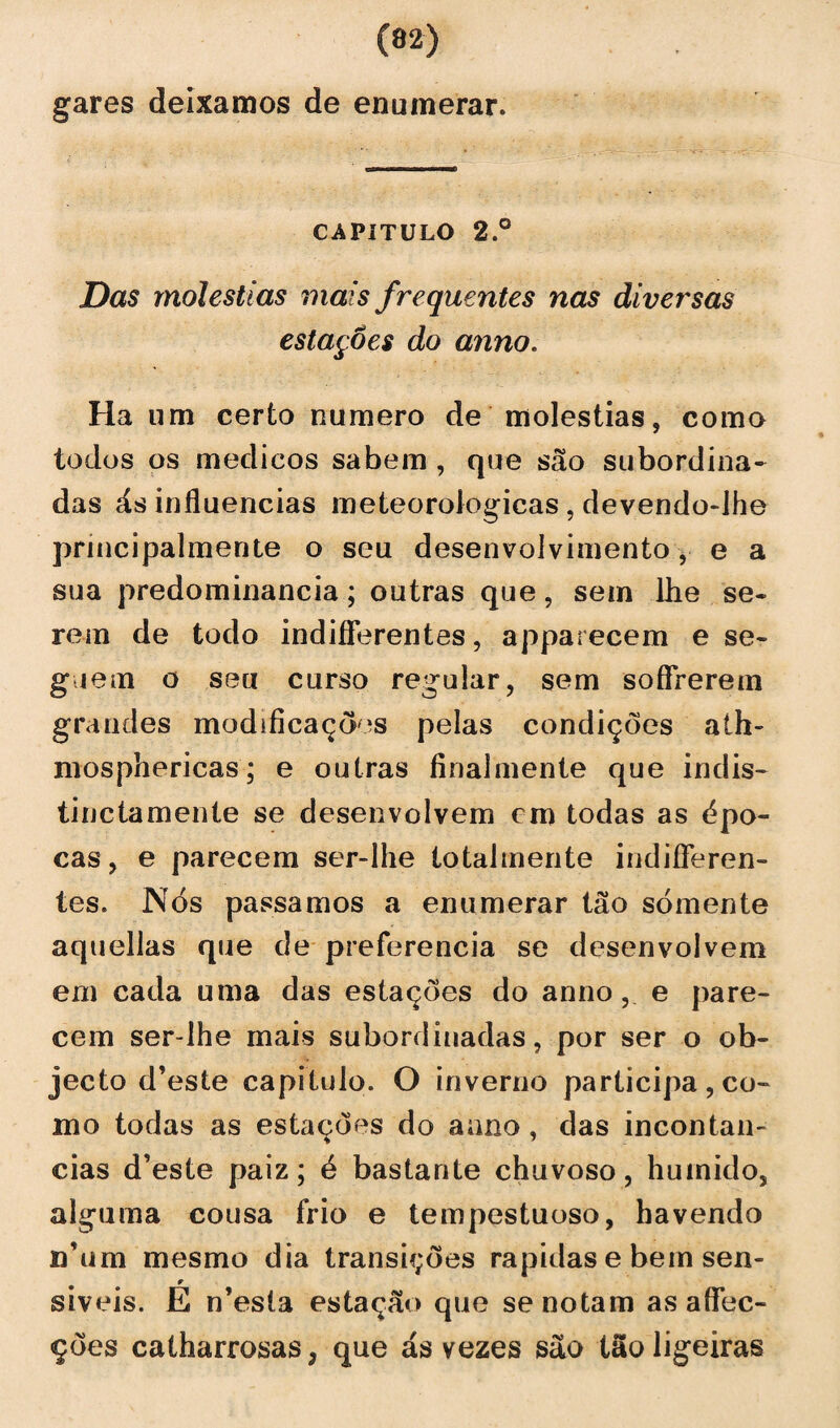 gares deixamos de enumerar. capitulo 2.° Das moléstias mais frequentes nas diversas estações do anno. Ha um certo numero de moléstias, como todos os médicos sabem , que são subordina¬ das ás influencias meteorológicas , devendo-lhe príncipalmente o seu desenvolvimento, e a sua predominância; outras que, sem lhe se. rem de todo indifferentes, apparecem e se- g,iem o seu curso regular, sem soffrerem grandes modificações pelas condições aíh- mosphericas; e outras final mente que indis- tine ta mente se desenvolvem cm todas as épo¬ cas, e parecem ser-lhe totalmente indifíeren- tes. Nós passamos a enumerar tão sómente aquellas que de preferencia se desenvolvem em cada uma das estações do anno, e pare¬ cem ser-lhe mais subordinadas, por ser o ob- jecto d’este capitulo. O inverno participa, co¬ mo todas as estações do aano , das incontan- cias d’este paiz; é bastante chuvoso, húmido, alguma cousa frio e tempestuoso, havendo n’um mesmo dia transições rapidas e bem sen¬ síveis. E n’esta estação que se notam as affec- ções catharrosas; que ás vezes são tão ligeiras