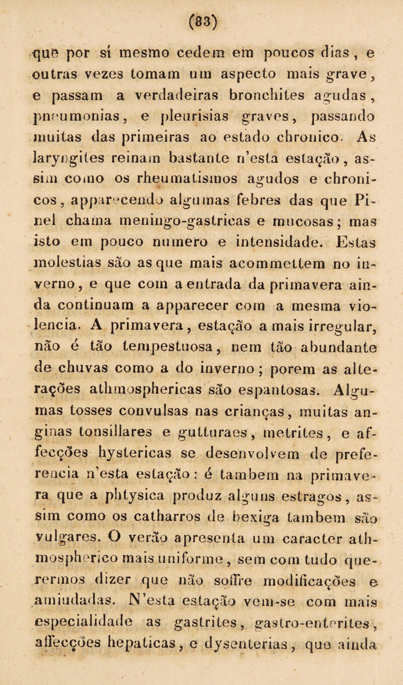que por sí mesmo cedem em poucos dias , e outras vezes tomam um aspecto mais grave, e passam a verdadeiras bronchites agudas , pneumonias, e pleurisias graves, passando muitas das primeiras ao estado chronico. As laryngiles reinam bastante rdesta estação, as¬ sim como os rheumatismos agudos e chroni- cos, apparecendo algumas febres das que Pi¬ nei chama meningo-gastricas e mucosas; mas isto em pouco numero e intensidade. Estas moléstias são as que mais acommeltem no in¬ verno, e que com a entrada da primavera ain¬ da continuam a apparecer com a mesma vio¬ lência. A primavera, estação a mais irregular, não é tão tempestuosa, nem tão abundante de chuvas como a do inverno; porem as alte¬ rações athmosphericas são espantosas. Algu¬ mas tosses convulsas nas crianças, muitas an- % * ginas tonsillares e gutturaes , metrites, e af- feeções hystericas se desenvolvem de prefe¬ rencia rdesta estação: é tambern na primave¬ ra que a phtysica produz alguns estragos, as¬ sim como os catharros de bexiga também são vulgares. O verão apresenta um caracter ath- mosphenco mais uniforme , sem com tudo que¬ rermos dizer que não soíFre modificações e amiudadas. N’esta estação vem-se com mais especialidade as gastrites, gastro-enterites, aíFecções hepaticas, e dysenterias, que ainda