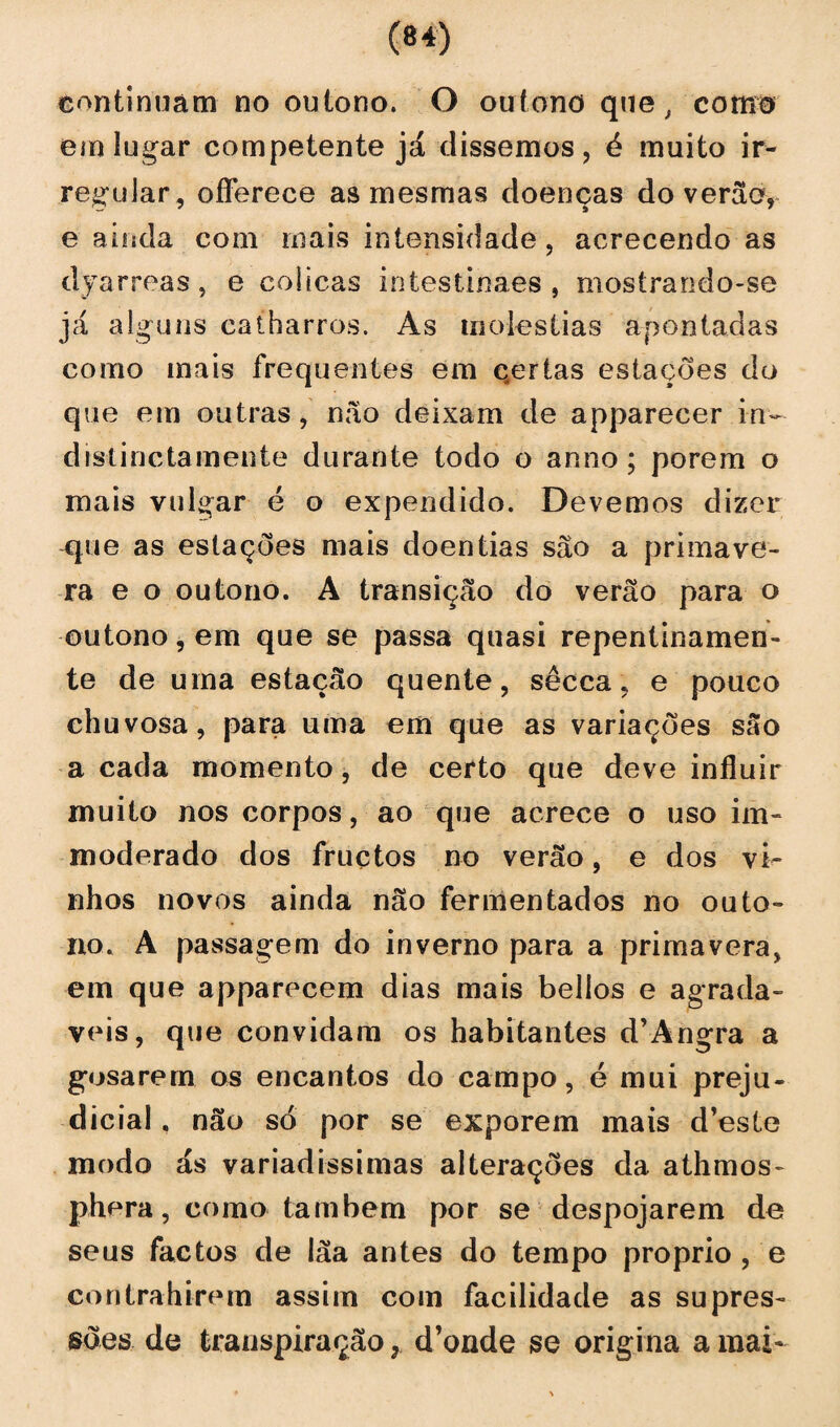 continuam no outono. O outono que, como em lugar competente já dissemos, é muito ir¬ regular, offerece as mesmas doenças do verão» e ainda com mais intensidade, acrecendo as dyarreas, e cólicas intestinaes , mostrando-se já alguns catharros. As moléstias apontadas como mais frequentes em qertas estações do que em outras, não deixam de apparecer in~ dislinctamente durante todo o anno; porem o mais vulgar é o expendido. Devemos dizer que as estações mais doentias são a primave¬ ra e o outono. A transição do verão para o outono, em que se passa quasi repentinamen¬ te de uma estação quente, sêcca, e pouco chuvosa, para uma em que as variações são a cada momento, de certo que deve influir muito nos corpos, ao que acrece o uso im- moderado dos fruçtos no verão, e dos vi¬ nhos novos ainda não fermentados no outo¬ no. A passagem do inverno para a primavera, em que apparecem dias mais bellos e agrada- veis, que convidam os habitantes d’Angra a gosarem os encantos do campo, é mui preju¬ dicial , não só por se exporem mais d’este modo ás variadíssimas alterações da athmos- phera, como também por se despojarem de seus factos de lãa antes do tempo proprio , e contrahirem assim com facilidade as supres¬ sões de transpiração, d’onde se origina a mai-