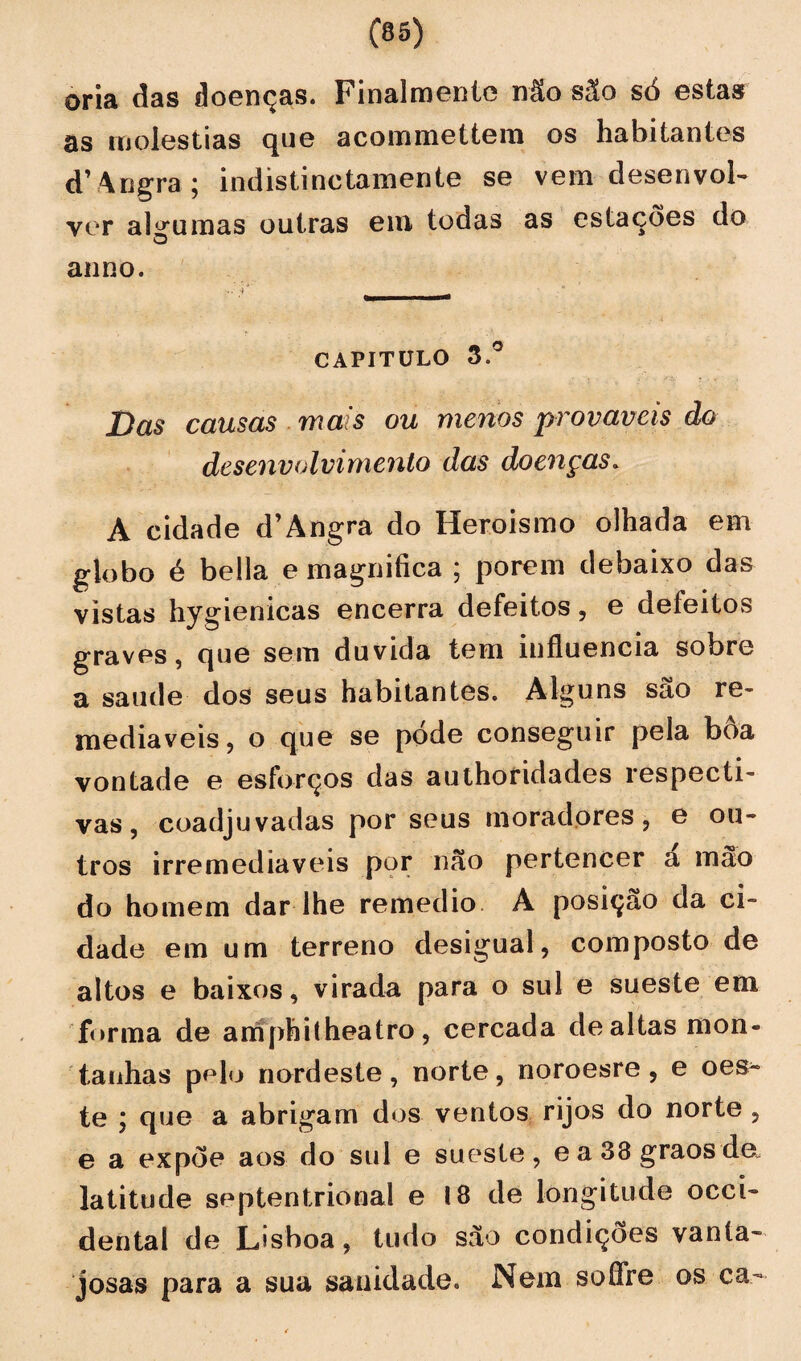 oria das doenças. Finalraeníe não são só estas as moléstias que acommettem os habitantes d’ Angra ; indistinctamente se vem desenvol¬ ver algumas outras em todas as estações do O anno. capitulo 3.° Das causas mais ou menos prováveis do desenvolvimento das doenças. A cidade d’Àngra do Heroísmo olhada em globo é bella e magnifica ; porem debaixo das vistas hygienicas encerra defeitos, e defeitos graves, que sem duvida tem influencia sobre a saude dos seus habitantes. Alguns são re¬ mediáveis, o que se pode conseguir pela boa vontade e esforços das authoridades respecti¬ vas, coadjuvadas por seus moradores, e ou¬ tros irremediáveis por não pertencer a mão do homem dar lhe remedio A posição da ci¬ dade em um terreno desigual, composto de altos e baixos, virada para o sul e sueste em forma de amphitheatro, cercada de altas mon¬ tanhas pelo nordeste, norte, noroesre , e oes¬ te ; que a abrigam dos ventos rijos do norte , e a expõe aos do sul e sueste, ea38graosde„ latitude septentrional e 18 de longitude Occi¬ dental de Lisboa, tudo são condições vanta¬ josas para a sua sanidade. Nem soffre os ca-