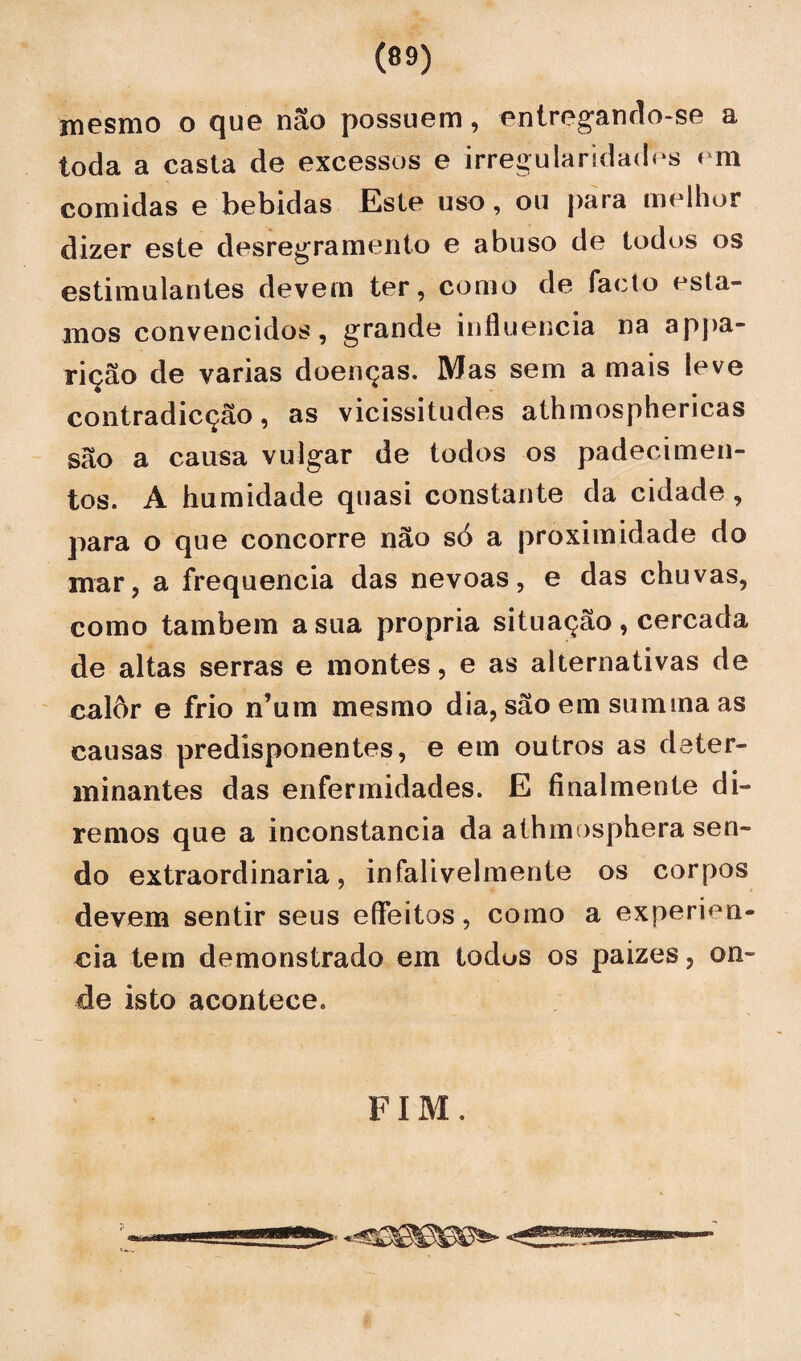 mesmo o que não possuem, entregando-se a toda a casta de excessos e irregularidades em comidas e bebidas Este uso, ou para melhor dizer este desregramento e abuso de todos os estimulantes devem ter, como de faclo esta¬ mos convencidos, grande influencia na appa- rição de varias doenças. Mas sem a mais leve contradicção, as vicissitudes athmosphericas são a causa vulgar de todos os padecimen¬ tos. A humidade quasi constante da cidade , para o que concorre não só a proximidade do mar, a frequência das névoas, e das chuvas, como também a sua própria situação , cercada de altas serras e montes, e as alternativas de calôr e frio n’um mesmo dia, são em sumina as causas predisponentes, e em outros as deter¬ minantes das enfermidades. E finalmente di¬ remos que a inconstância da athmosphera sen¬ do extraordinária, infalivelmente os corpos devem sentir seus efleitos, como a experien- cia tem demonstrado em todus os paizes, on¬ de isto acontece. FIM.