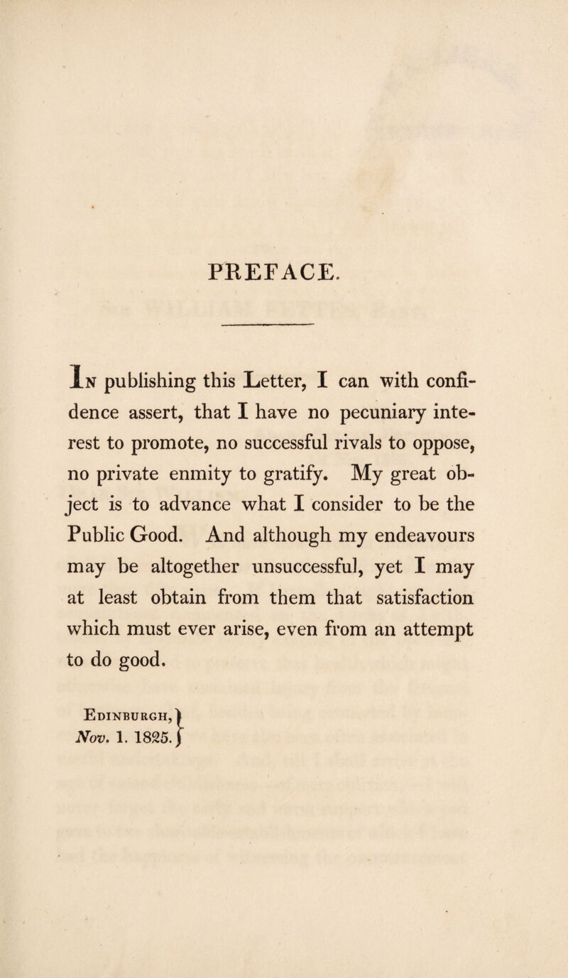 PREFACE. In publishing this Letter, I can with confi¬ dence assert, that I have no pecuniary inte¬ rest to promote, no successful rivals to oppose, no private enmity to gratify. My great ob¬ ject is to advance what I consider to be the Public Good. And although my endeavours may be altogether unsuccessful, yet I may at least obtain from them that satisfaction which must ever arise, even from an attempt to do good. Edinburgh,)