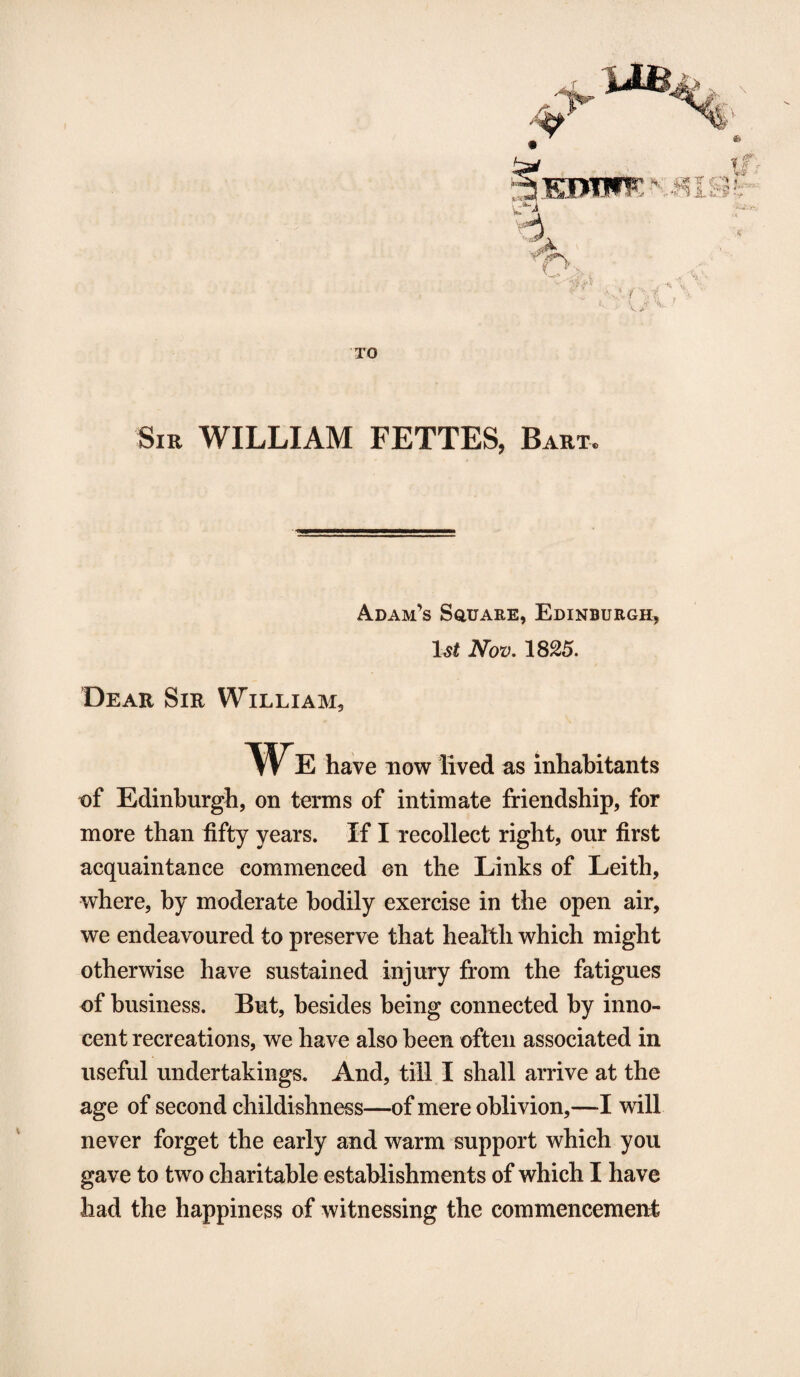 Y> Uf TO Sib WILLIAM FETTES, Baht, Adam’s Square, Edinburgh, l&t iVbz>. 1825. Dear Sir William, We have now lived as inhabitants of Edinburgh, on terms of intimate friendship, for more than fifty years. If I recollect right, our first acquaintance commenced on the Links of Leith, where, by moderate bodily exercise in the open air, we endeavoured to preserve that health which might otherwise have sustained injury from the fatigues of business. But, besides being connected by inno¬ cent recreations, we have also been often associated in useful undertakings. And, till I shall arrive at the age of second childishness—of mere oblivion,—I will never forget the early and warm support which you gave to two charitable establishments of which I have had the happiness of witnessing the commencement