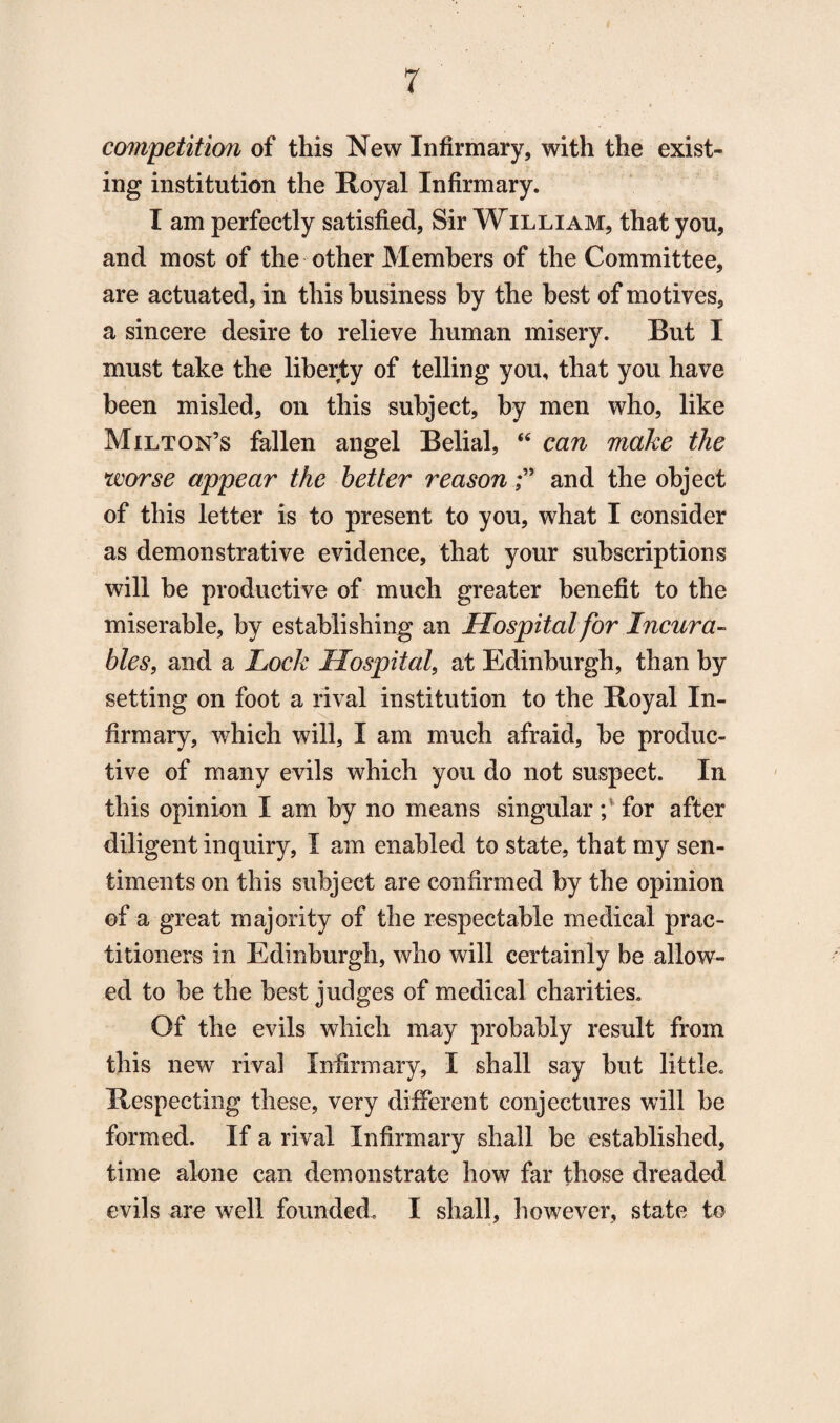 competition of this New Infirmary, with the exist¬ ing institution the Royal Infirmary. I am perfectly satisfied, Sir William, that you, and most of the other Members of the Committee, are actuated, in this business by the best of motives, a sincere desire to relieve human misery. But I must take the liberty of telling you, that you have been misled, on this subject, by men who, like Milton’s fallen angel Belial, “ can make the worse appear the better reasonand the object of this letter is to present to you, what I consider as demonstrative evidence, that your subscriptions will be productive of much greater benefit to the miserable, by establishing an Hospital for Incura¬ bles, and a Lock Hospital, at Edinburgh, than by setting on foot a rival institution to the Royal In¬ firmary, which will, I am much afraid, be produc¬ tive of many evils which you do not suspect. In this opinion I am by no means singular; for after diligent inquiry, I am enabled to state, that my sen¬ timents on this subject are confirmed by the opinion of a great majority of the respectable medical prac¬ titioners in Edinburgh, who will certainly be allow¬ ed to be the best judges of medical charities. Of the evils which may probably result from this new rival Infirmary, I shall say but little. Respecting these, very different conjectures will be formed. If a rival Infirmary shall be established, time alone can demonstrate how far those dreaded evils are well founded. I shall, however, state to