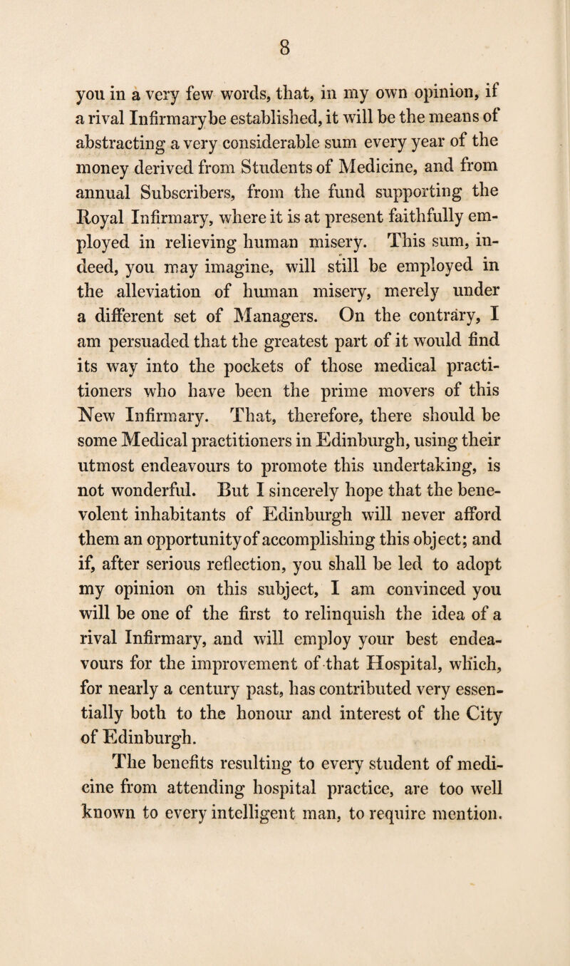 you in a very few words, that, in my own opinion, it a rival Infirmary be established, it will be the means ot abstracting a very considerable sum every year of the money derived from Students of Medicine, and from annual Subscribers, from the fund supporting the Royal Infirmary, where it is at present faithfully em¬ ployed in relieving human misery. This sum, in¬ deed, you may imagine, will still be employed in the alleviation of human misery, merely under a different set of Managers. On the contrary, I am persuaded that the greatest part of it would find its way into the pockets of those medical practi¬ tioners who have been the prime movers of this New Infirmary. That, therefore, there should be some Medical practitioners in Edinburgh, using their utmost endeavours to promote this undertaking, is not wonderful. Rut I sincerely hope that the bene¬ volent inhabitants of Edinburgh will never afford them an opportunity of accomplishing this object; and if, after serious reflection, you shall be led to adopt my opinion on this subject, I am convinced you will be one of the first to relinquish the idea of a rival Infirmary, and will employ your best endea¬ vours for the improvement of that Hospital, which, for nearly a century past, has contributed very essen¬ tially both to the honour and interest of the City of Edinburgh. The benefits resulting to every student of medi¬ cine from attending hospital practice, are too well known to every intelligent man, to require mention.