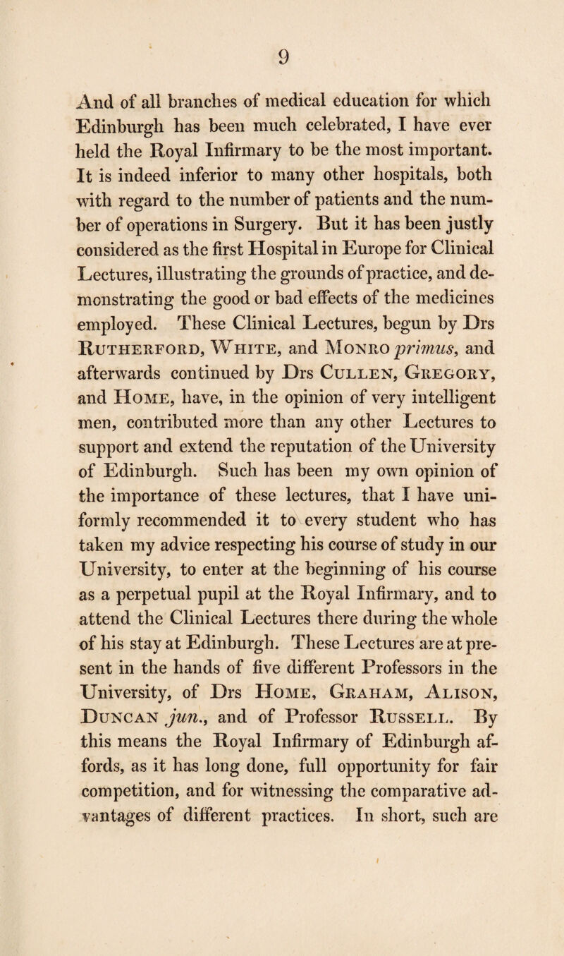 And of all brandies of medical education for which Edinburgh has been much celebrated, I have ever held the Royal Infirmary to be the most important. It is indeed inferior to many other hospitals, both with regard to the number of patients and the num¬ ber of operations in Surgery. But it has been justly considered as the first Hospital in Europe for Clinical Lectures, illustrating the grounds of practice, and de¬ monstrating the good or bad effects of the medicines employed. These Clinical Lectures, begun by Drs Rutherford, White, and Monro primus, and afterwards continued by Drs Cullen, Gregory, and Home, have, in the opinion of very intelligent men, contributed more than any other Lectures to support and extend the reputation of the University of Edinburgh. Such has been my own opinion of the importance of these lectures, that I have uni¬ formly recommended it to every student who has taken my advice respecting his course of study in our University, to enter at the beginning of his course as a perpetual pupil at the Royal Infirmary, and to attend the Clinical Lectures there during the whole of his stay at Edinburgh. These Lectures are at pre¬ sent in the hands of five different Professors in the University, of Drs Home, Graham, Alison, Duncan jun., and of Professor Russell. By this means the Royal Infirmary of Edinburgh af¬ fords, as it has long done, full opportunity for fair competition, and for witnessing the comparative ad¬ vantages of different practices. In short, such are
