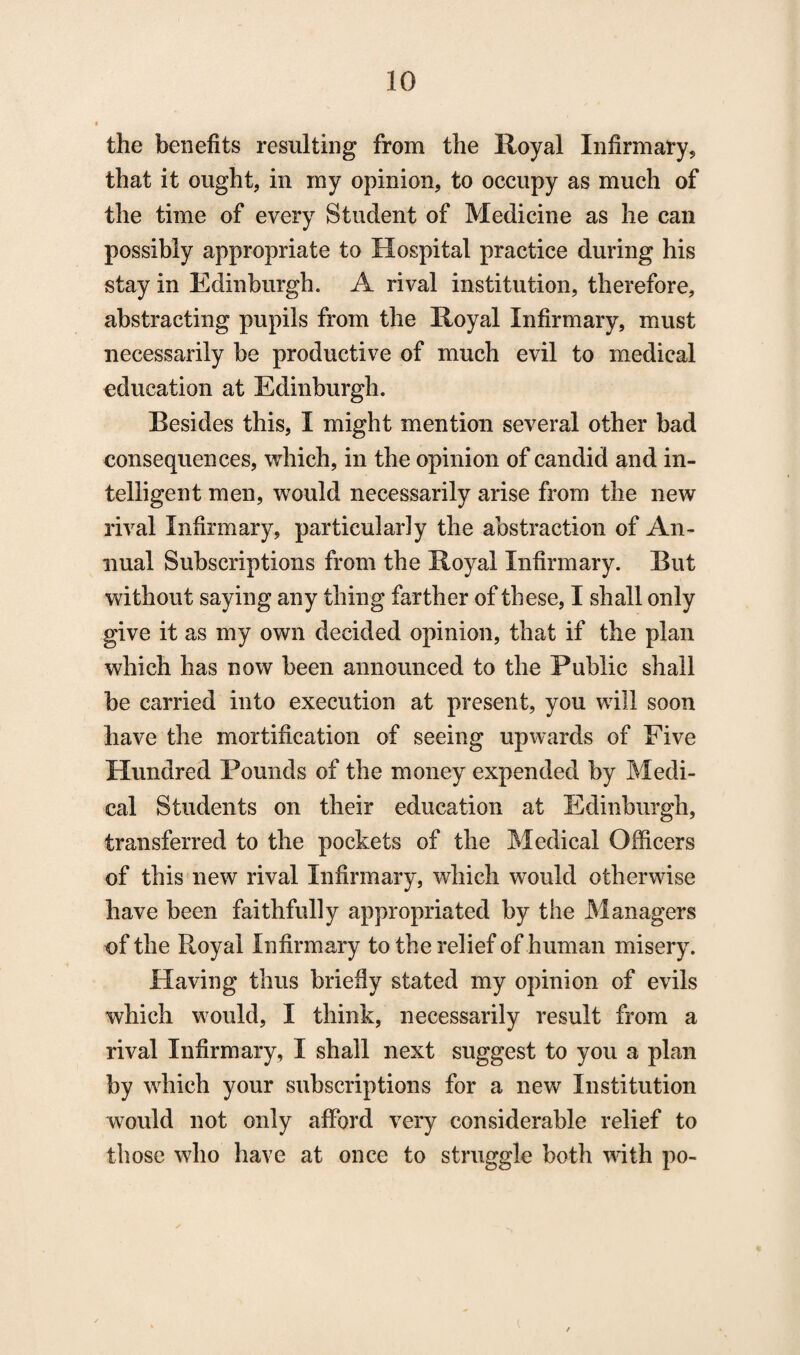 the benefits resulting from the Royal Infirmary, that it ought, in my opinion, to occupy as much of the time of every Student of Medicine as he can possibly appropriate to Hospital practice during his stay in Edinburgh. A rival institution, therefore, abstracting pupils from the Royal Infirmary, must necessarily be productive of much evil to medical education at Edinburgh. Resides this, I might mention several other bad consequences, which, in the opinion of candid and in¬ telligent men, would necessarily arise from the new rival Infirmary, particularly the abstraction of An¬ nual Subscriptions from the Royal Infirmary. But without saying any thing farther of these, I shall only give it as my own decided opinion, that if the plan which has now been announced to the Public shall be carried into execution at present, you will soon have the mortification of seeing upwards of Five Hundred Pounds of the money expended by Medi¬ cal Students on their education at Edinburgh, transferred to the pockets of the Medical Officers of this new rival Infirmary, which would otherwise have been faithfully appropriated by the Managers of the Royal Infirmary to the relief of human misery. Having thus briefly stated my opinion of evils which would, I think, necessarily result from a rival Infirmary, I shall next suggest to you a plan by which your subscriptions for a new Institution would not only afford very considerable relief to those who have at once to struggle both with po-