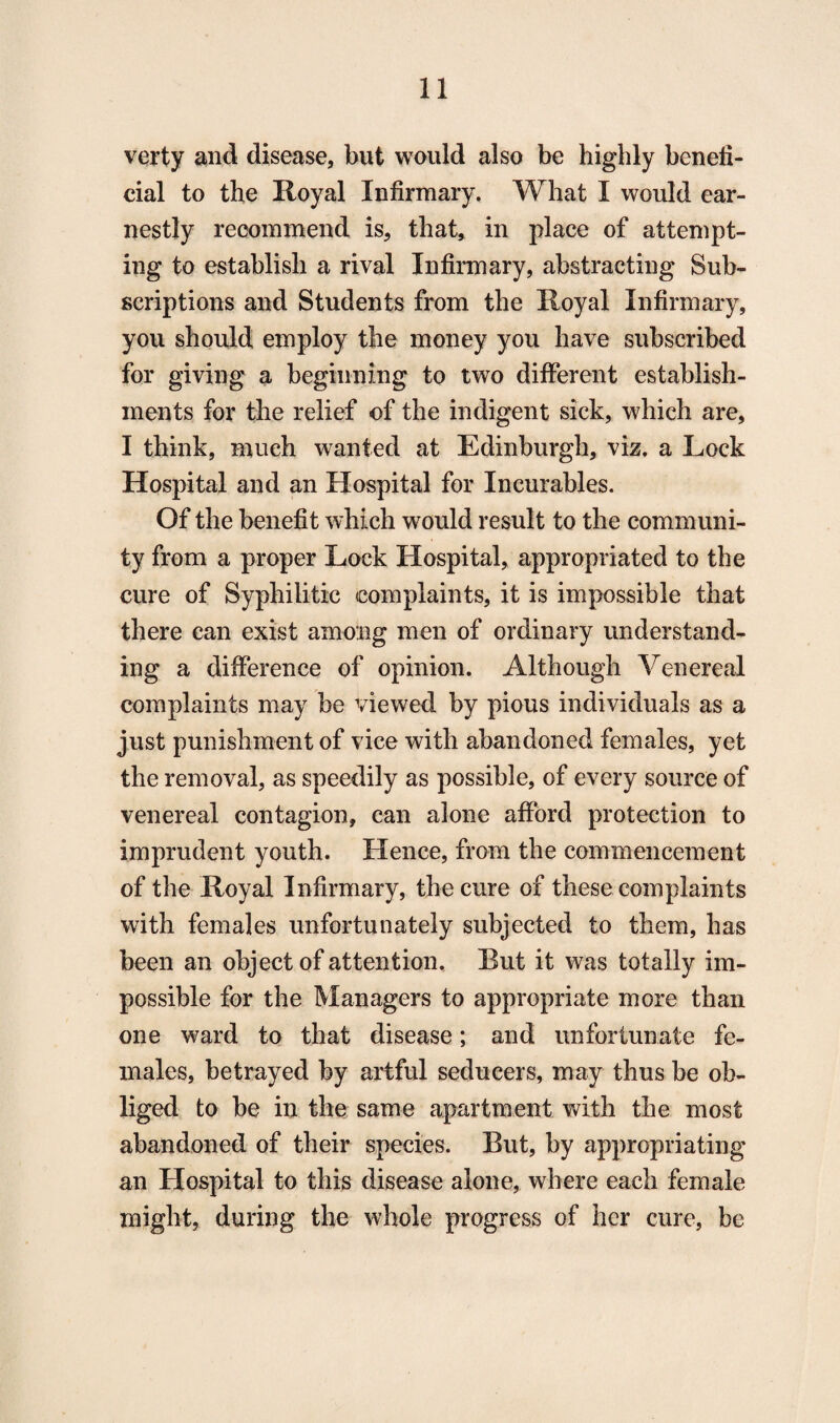 verty and disease, but would also be highly benefi¬ cial to the Royal Infirmary. What I would ear¬ nestly recommend is, that, in place of attempt¬ ing to establish a rival Infirmary, abstracting Sub¬ scriptions and Students from the Royal Infirmary, you should employ the money you have subscribed for giving a beginning to two different establish¬ ments for the relief of the indigent sick, which are, I think, much wanted at Edinburgh, viz. a Lock Hospital and an Hospital for Incurables. Of the benefit which would result to the communi¬ ty from a proper Lock Hospital, appropriated to the cure of Syphilitic complaints, it is impossible that there can exist among men of ordinary understand¬ ing a difference of opinion. Although Venereal complaints may be viewed by pious individuals as a just punishment of vice with abandoned females, yet the removal, as speedily as possible, of every source of venereal contagion, can alone afford protection to imprudent youth. Hence, from the commencement of the Royal Infirmary, the cure of these complaints with females unfortunately subjected to them, has been an object of attention. But it was totally im¬ possible for the Managers to appropriate more than one ward to that disease; and unfortunate fe¬ males, betrayed by artful seducers, may thus be ob¬ liged to be in the same apartment with the most abandoned of their species. But, by appropriating an Hospital to this disease alone, where each female might, during the whole progress of her cure, be