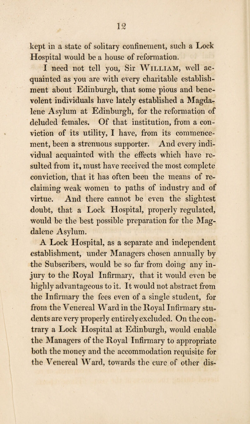 kept in a state of solitary confinement, such a Lock Hospital would be a house of reformation. I need not tell you, Sir William, wreli ac¬ quainted as you are with every charitable establish¬ ment about Edinburgh, that some pious and bene¬ volent individuals have lately established a Magda¬ lene Asylum at Edinburgh, for the reformation of deluded females. Of that institution, from a con¬ viction of its utility, I have, from its commence¬ ment, been a strenuous supporter. And every indi¬ vidual acquainted with the effects which have re¬ sulted from it, must have received the most complete conviction, that it has often been the means of re¬ claiming weak women to paths of industry and of virtue. And there cannot be even the slightest doubt, that a Lock Hospital, properly regulated, would be the best possible preparation for the Mag¬ dalene Asylum. A Lock Hospital, as a separate and independent establishment, under Managers chosen annually by the Subscribers, would be so far from doing any in¬ jury to the Royal Infirmary, that it would even be highly advantageous to it. It would not abstract from the Infirmary the fees even of a single student, for from the Venereal Ward in the Royal Infirmary stu¬ dents are very properly entirely excluded. On the con¬ trary a Lock Hospital at Edinburgh, would enable the Managers of the Royal Infirmary to appropriate both the money and the accommodation requisite for the Venereal Ward, towards the cure of other dis-