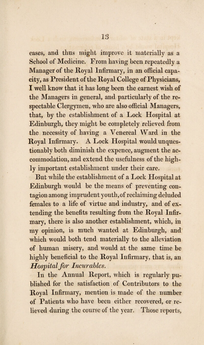 eases, and thus might improve it materially as a School of Medicine. From having been repeatedly a Manager of the Royal Infirmary, in an official capa¬ city, as President of the Royal College of Physicians, I well know that it has long been the earnest wish of the Managers in general, and particularly of the re¬ spectable Clergymen, who are also official Managers, that, by the establishment of a Lock Hospital at Edinburgh, they might be completely relieved from the necessity of having a Venereal Ward in the Royal Infirmary. A Lock Hospital would unques¬ tionably both diminish the expence, augment the ac¬ commodation, and extend the usefulness of the high¬ ly important establishment under their care. But while the establishment of a Lock Hospital at Edinburgh would be the means of preventing con¬ tagion among imprudent youth,of reclaiming deluded females to a life of virtue and industry, and of ex¬ tending the benefits resulting from the Royal Infir¬ mary, there is also another establishment, which, in my opinion, is much wanted at Edinburgh, and which would both tend materially to the alleviation of human misery, and would at the same time be highly beneficial to the Royal Infirmary, that is, an Hospital for Incurables. In the Annual Report, which is regularly pu¬ blished for the satisfaction of Contributors to the Royal Infirmary, mention is made of the number of Patients who have been either recovered, or re¬ lieved during the course of the year. Those reports.