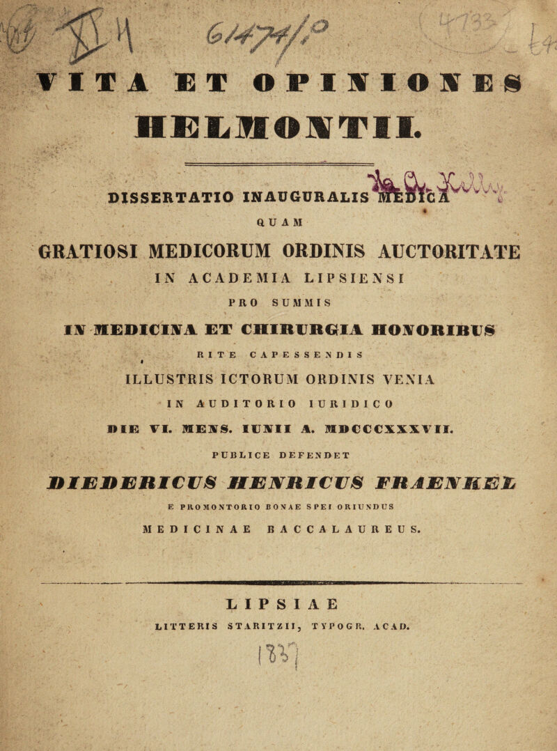 w \ 7 4 & ¥ VITA 13 T 0PIHI01EN HELHOXTIL j DISSERTATIO INAUGURALIS QUAM Vv'vV/, GRATIOSI MEDICORUM ORDINIS AUCTORITATE IN ACADEMIA LIPSIENSI P II 0 SUMMIS IIT MEDICINA ET CHIRURGIA HONORIBUS RITE CAPESSENDIS * ILLUSTRIS ICTORUM ORDINIS VENIA IN AUDITORIO IURIDICO die vi. meus, iustii a. mdcccxxxvii, PUBLICE DEFENDET RIER ERICIIS HENRICUS ER A EN MEI* E PROMONTORIO BONAE SPEI ORIUNDUS MEDICINAE BACCALAUREUS. LIPSIAE LITTERIS STARITZII, TYPOGR. A C A D.