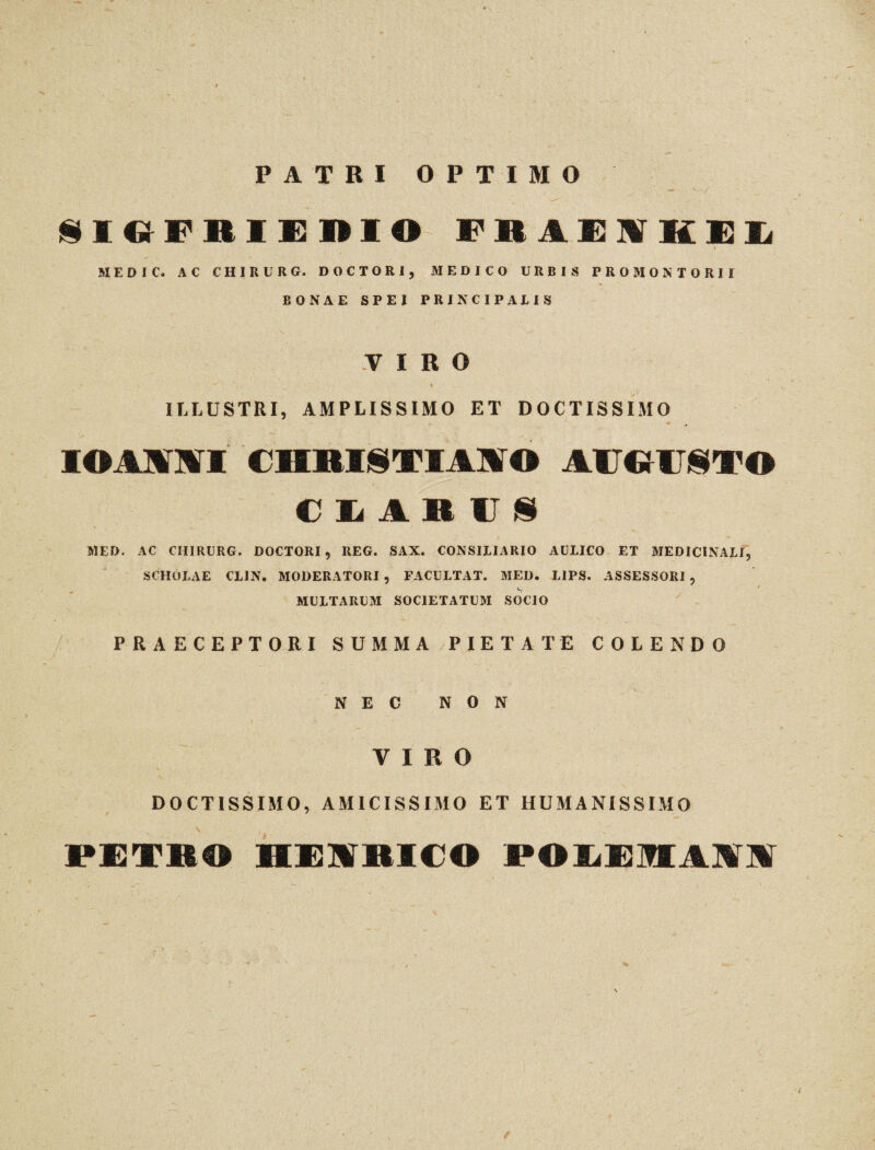 PATRI OPTIMO §IGFBIEDIO FR1EIKEL MED 1 Ct AC CHIRL' RG. DOCTORI, MEDICO URBIS PROMONTORII BONAE SPEI PRINCIPALIS VIRO ILLUSTRI, AMPLISSIMO ET DOCTISSIMO « , IOA1MI €HBI§TIAIirO AUGUSTO CLARUS MED. AC CHIRURG. DOCTORI, REG. SAX. CONSILIARIO AULICO ET MEDICINALI, SCHOLAE CL1N. MODERATORI , FACULTAT. MED. LIPS. ASSESSORI , MULTARUM SOCIETATUM SOCIO PRAECEPTORI SUMMA PIETATE COLENDO NEC NON VIRO DOCTISSIMO, AMICISSIMO ET HUMANISSIMO PETIO HEIBICO POLEMAM