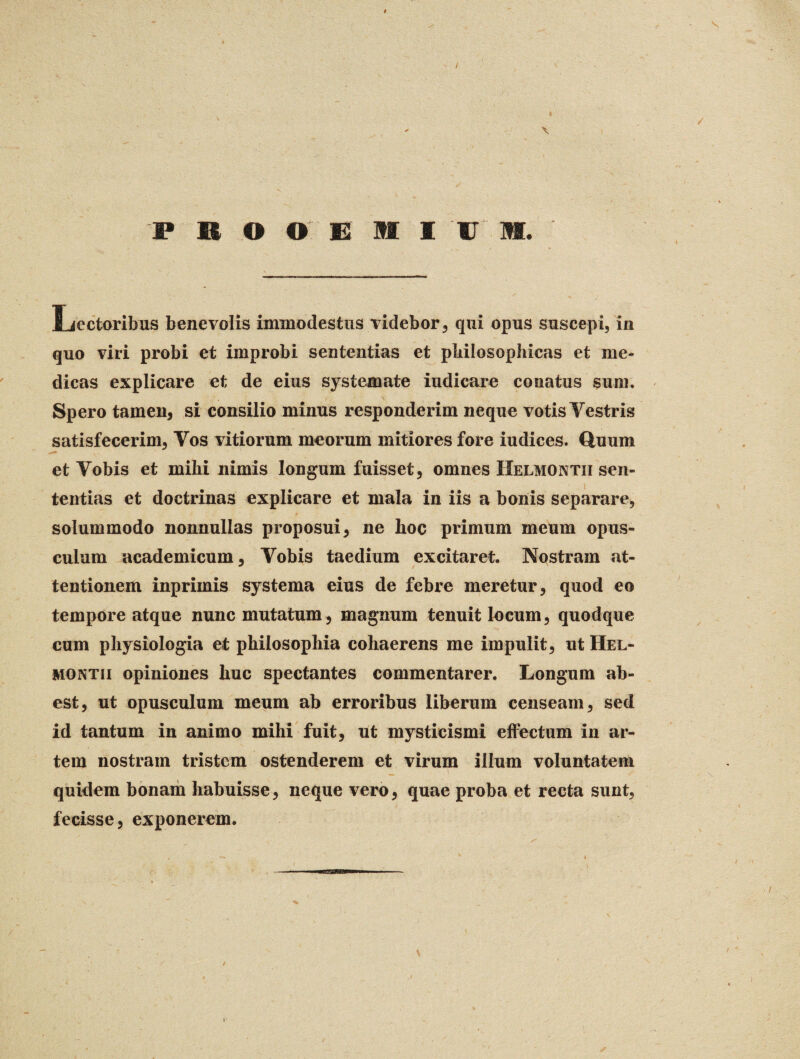 / PRO © EMI u m. Lectoribus benevolis immodestus videbor, qui opus suscepi, in quo viri probi et improbi sententias et philosophicas et me¬ dicas explicare et de eius systemate indicare conatus sum. Spero tamen, si consilio minus responderim neque votis Yestris satisfecerim, Yos vitiorum meorum mitiores fore iudices. Quum et Yobis et mihi nimis longum fuisset, omnes Helmontii sen¬ tentias et doctrinas explicare et mala in iis a bonis separare, solummodo nonnullas proposui, ne hoc primum meum opus¬ culum academicum, Yobis taedium excitaret. Nostram at¬ tentionem inprimis systema eius de febre meretur, quod eo tempore atque nunc mutatum, magnum tenuit locum, quodque cum physiologia et philosophia cohaerens me impulit, ut Hel¬ montii opiniones huc spectantes commentarer. Longum ab¬ est, ut opusculum meum ab erroribus liberum censeam, sed id tantum in animo mihi fuit, ut mysticismi effectum in ar¬ tem nostram tristem ostenderem et virum illum voluntatem quidem bonam habuisse, neque vero, quae proba et recta sunt, fecisse, exponerem. / r